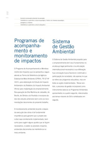 112




      	       Aumento da educação ambiental da população
      	       Interferência no patrimônio cultural arqueológico, histórico de interesse arqueológico, 					
      	       paisagístico e imaterial
      	       Interferência no patrimônio cultural subaquático




      Programas de                                               Sistema
      acompanha-                                                 de Gestão
      mento e                                                    Ambiental
      monitoramento
      de impactos                                                O Sistema de Gestão Ambiental proposto para
                                                                 o empreendimento tem seus fundamentos no
                                                                 arcabouço legal pertinente e na articulação
      O Programa de Acompanhamento e Monitora-
                                                                 interinstitucional necessária à sua efetivação.
      mento dos Impactos que se apresenta a seguir,
                                                                 Sua concepção busca favorecer e estimular a
      atende ao Termo de Referência da Agência
                                                                 participação da sociedade, não apenas no que
      Estadual de Meio Ambiente (CPRH), TR GT Nº
                                                                 se refere aos programas educativos, mas em
      14/11, para elaboração do Estudo de Impacto
                                                                 todas as ações implementadas. Nesse sen-
      Ambiental e do Relatório do Impacto Ambiental
                                                                 tido, o processo de gestão incorporará como
      (Rima) para implantação do empreendimento
                                                                 instrumentos básicos os Programas Ambientais
      Recuperação da Orla Marítima de Jaboatão, do
                                                                 apresentados no quadro seguinte, relacionados
      Recife, de Olinda e do Paulista e incorpora da-
                                                                 aos temas maiores do EIA e sintetizados em
      dos dos estudos anteriores bem como as reco-
                                                                 seguida.
      mendações decorrentes do presente trabalho.


      O monitoramento ambiental durante e depois
      da execução das obras é de fundamental
      importância para garantir que o projeto exe-
      cutivo seja corretamente implementado, bem
      como para sugerir alguns ajustes que se façam
      necessários, e avaliar os possíveis impactos
      ambientais decorrentes da interferência no
      meio ambiente.
 