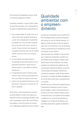115
Esse processo de degradação avança, sendo
um processo progressivo contínuo.
                                                  Qualidade
                                                  ambiental com
A situação ambiental, no que se refere à faixa
de praia futura da área, sem o empreendimen-
                                                  o empreen-
to, pode ser prognosticada da seguinte forma:     dimento
•	 Sem a segmentação do quebra-mar, as as         O projeto de recuperação da orla marítima tem
   ondas continuarão atingindo fortemente         como finalidade reduzir os danos provocados
   a praia. Essa variação gera um gradiente       pelo avanço do mar nas últimas décadas, mi-
   de pressão que induz correntes longitudi-      tigando o efeito da perda de área de acesso a
   nais na zona de surfe (entre o arrecife e      praia, bem com reduzindo o risco de perda dos
   a praia). Essas correntes são capazes de       imóveis, equipamentos de infraestrutura e lazer
   transportar sedimento para fora do sistema     construídos na orla marítima.
   costeiro, servindo como um sumidouro           Esta obra trará usos múltiplos, tendo em vista
   natural;                                       que o espaço da orla garante o equilíbrio do
•	 O enrocamento não potencializará a             ecossistema praial, assegura o habitat susten-
   recuperação da praia preexistente como é       tável da fauna e flora existentes, que propor-
   observado atualmente, devido aos pro-          cionarão uma melhoria da qualidade de vida
   cessos erosivos, o que reflete em perdas       da população diretamente afetada, ao permitir
   econômicas;                                    a dinamização de atividades econômicas e
•	 O engordamento (aterro hidráulico) terá        aumento de emprego e renda. A obra também
   vida útil curta, devido aos processos erosi-   vai oferecer um espaço de beleza paisagística e
   vos o que reflete em perdas econômicas;        de uso de área de lazer para a população local
•	 A área a ser recuperada retornará as condi-    e os turistas.
   ções atuais, prevendo-se o avanço do mar       Ressalta-se que o processo de engorda da orla,
   sobre o calçadão.                              contemplando reposição de areia e constru-
                                                  ção de espigões, implica necessariamente na
Dessa forma, a não construção de uma obra         ocorrência de vários impactos adversos sobre
de porte sistêmico mantém esse status quo,        o ambiente atual, cuja importância foi avaliada
deixando os bens da população residente, bem      e coberta por um conjunto de propostas de
como a população usuária, além da infraestru-     mitigação e por Programas Ambientais, que
tura pública, a mercê do avanço do nível do       permitirão desenvolver a gestão ambiental da
mar e degradação progressiva da orla marítima.    área.
 