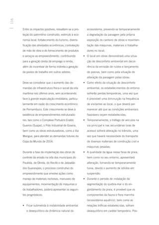 116




      Entre os impactos positivos, ressaltam-se a pro-      ecossistema, prevendo-se temporariamente
      teção do patrimônio construído, estímulo à eco-       a degradação da paisagem pela própria
      nomia local, fortalecimento do turismo, diversi-      exposição do canteiro de obras e movimen-
      ficação das atividades econômicas, contratação        tação das máquinas, materiais e trabalha-
      de mão de obra e do fornecimento de produtos          dores no local;
      e serviços ao empreendimento, contribuindo         •	 O local em obras demonstrará uma situa-
      para a geração direta de emprego e renda,             ção de desconforto ambiental em decor-
      além de incentivar de forma indireta a geração        rência da emissão de ruídos e lançamento
      de postos de trabalho em outros setores.              de poeiras, bem como pela situação de
                                                            alteração da paisagem pelas obras;
      Deve-se considerar que o aumento das de-           •	 Como efeito da situação de desconforto
      mandas de infraestrutura física e social da orla      ambiental, os estabelecimentos do entorno
      marítima nos últimos anos, vem acontecendo            sofrerão perdas temporárias, uma vez que
      face à grande especulação imobiliária, particu-       é previsível uma diminuição na frequência
      larmente em razão do crescimento econômico            de visitantes ao local, o que deverá per-
      de Pernambuco. Este crescimento se deve à             manecer até que as condições ambientais
      existência de empreendimentos estruturado-            favoráveis sejam restabelecidas;
      res, tais como o Complexo Portuário Eraldo         •	 Temporariamente, o tráfego de veículos na
      Gueiros (Suape), o Polo Industrial de Goiana,         via principal e nas secundárias (vias de
      bem como as obras estruturadoras, como a Via          acesso) sofrerá alteração no trânsito, uma
      Mangue, para atender as demandas futuras da           vez que haverá necessidade do transporte
      Copa do Mundo de 2014.                                de diversos materiais de construção civil e
                                                            máquinas pesadas;
      Durante a fase de implantação das obras de         •	 A qualidade da água nessa faixa de praia,
      controle da erosão na orla dos municípios do          bem como no seu entorno, apresentará
      Paulista, de Olinda, do Recife e de Jaboatão          alteração, tornando-se temporariamente
      dos Guararapes, o processo construtivo do             turva, devido o aumento de sólidos em
      empreendimento que envolve ações como                 suspensão;
      manejo de materiais rochosos, manuseio de          •	 Durante o período de instalação da
      equipamentos, movimentação de máquinas e              segmentação do quebra-mar e do en-
      de trabalhadores, poderá apresentar os seguin-        gordamento da praia, é provável que os
      tes prognósticos:                                     componentes da fauna e flora marinha
                                                            (ecossistema aquático), bem como as
      •	 Ficar submetida à instabilidade ambiental          relações tróficas estabelecidas, sofram
         e desequilíbrio da dinâmica natural do             desequilíbrio em caráter temporário. Pos-
 