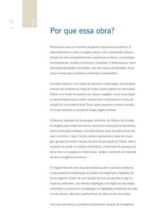 1
14




         Por que essa obra?
         Pernambuco vive um momento de grande crescimento econômico. O
         desenvolvimento é maior na região costeira, com a valorização urbana e
         atração de novos empreendimentos residenciais turísticos, concentração
         de empresariais, projetos comerciais e industriais. O litoral possui a maior
         densidade demográfica do Estado, uma das maiores do Nordeste. A pre-
         sença humana gera problemas ambientais e desequilíbrio.


         A erosão costeira é uma reação da natureza à urbanização. Os processos
         erosivos são evidentes ao longo da costa e variam apenas na intensidade.
         Pedras com função de quebra-mar, diques, espigões, muros de proteção
         e outras tentativas para conter a erosão foram construídas em busca da
         solução de um problema local. Essas ações passaram a induzir a erosão
         em áreas próximas e o problema atingiu regiões vizinhas.


         O litoral de Jaboatão dos Guararapes, do Recife, de Olinda e do Paulista
         foi atingida pela erosão marinha ou mesmo em consequência das estrutu-
         ras de contenção instaladas. A erosão destruiu parte do potencial da orla
         para o turismo e o lazer. Os dois setores representam a base de empre-
         gos, geração de renda e riqueza de parte da população do Estado: afeta o
         vendedor de picolé e a indústria alimentícia, o movimento do quiosque na
         beira-mar e a ocupação do hotel de luxo, atinge o orçamento do motorista
         de táxi e da agência de turismo.


         A irregular faixa de areia das praias desses quatro municípios evidencia
         a necessidade da implantação de projetos de engenharia, integrados de
         forma regional. A partir de uma solução técnica que permita corrigir os
         impactos ambientais, que atenda à legislação e às exigências dos órgãos
         ambientais e que leve em consideração as fragilidades ambientais de cada
         um dos setores, além das características de cada um dos municípios.


         Com esse panorama, as prefeituras decretaram situação de emergência
 