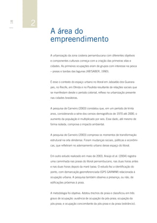 2
18




         A área do
         empreendimento
         A urbanização da zona costeira pernambucana com diferentes objetivos
         e componentes culturais começa com a criação das primeiras vilas e
         cidades. As primeiras ocupações eram de grupos com interesse na pesca
         – praias e bordas das lagunas (AB’SABER, 1990).


         É esse o contexto do espaço urbano no litoral em Jaboatão dos Guarara-
         pes, no Recife, em Olinda e no Paulista resultante de relações sociais que
         se manifestam desde o período colonial, reflexo na urbanização presente
         nas cidades brasileiras.


         A pesquisa de Carneiro (2003) constatou que, em um período de trinta
         anos, considerando a série dos censos demográficos de 1970 até 2000, o
         aumento da população é multiplicado por seis. Esse dado, até mesmo de
         forma isolada, comprova o impacto ambiental.


         A pesquisa de Carneiro (2003) comprova os momentos de transformação
         estrutural na orla olindense. Foram mudanças sociais, políticas e econômi-
         cas, que refletiram no adensamento urbano desse espaço do litoral.


         Em outro estudo realizado em maio de 2003, Araújo et al. (2004) registra
         uma caminhada nas praias do litoral pernambucano, nas duas horas antes
         e nas duas horas depois da maré baixa. O estudo fez a identificação do
         ponto, com demarcação georreferenciada (GPS GARMIM) relacionada à
         ocupação urbana. A pesquisa também observa a presença, ou não, de
         edificações próximas à praia.


         A metodologia foi objetiva. Adotou trechos de praia e classificou em três
         graus de ocupação: ausência de ocupação da pós-praia; ocupação da
         pós-praia; e ocupação concomitante da pós-praia e da praia (estirâncio).
 