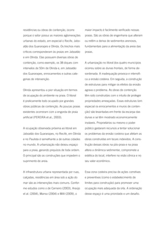 residências ou obras de contenção, ocorre        maior impacto é facilmente verificado nessas
porque o setor possui as maiores aglomerações    praias. São as obras de engenharia que alteram
urbanas do estado, em especial o Recife, Jabo-   ou retêm a deriva de sedimentos arenosos,
atão dos Guararapes e Olinda. Os trechos mais    fundamentais para a alimentação da areia das
críticos corresponderam às praias em Jaboatão    praias.
e em Olinda. Elas possuem diversas obras de
contenção, como exemplo, os 38 diques com        A urbanização no litoral dos quatro municípios
intervalos de 50m de Olinda e, em Jaboatão       ocorreu sobre as dunas frontais, de forma de-
dos Guararapes, enrocamentos e outras cate-      sordenada. A inadequação provoca e intensifi-
gorias de intervenção.                           ca a erosão costeira. Em seguida, a construção
                                                 de estruturas para mitigar os efeitos da erosão
Olinda apresentou a pior situação em termos      agrava o problema. As obras de contenção
de ocupação do ambiente na praia. O litoral      têm sido construídas com o intuito de proteger
é praticamente todo ocupado por grandes          propriedades ameaçadas. Essas estruturas (em
obras públicas de contenção. As poucas praias    especial os enrocamentos e muros de conten-
existentes ocorreram com a engorda de praia      ção) são levantadas em frente da escarpa das
artificial (PEREIRA et al., 2003).               dunas e se têm mostrado economicamente
                                                 inviáveis. Proprietários ou mesmo o poder
A ocupação observada próxima ao litoral em       público gastaram recursos a tentar solucionar
Jaboatão dos Guararapes, no Recife, em Olinda    os problemas da erosão costeira que afetam as
e no Paulista é semelhante a de outras cidades   obras construídas em locais indevidos. A cons-
no mundo. A urbanização não deixou espaço        trução dessas obras na pós-praia e na praia
para a praia, gerando prejuízos de toda ordem.   altera a dinâmica sedimentar, compromete a
O principal são as construções que impedem o     estética do local, interfere na visão cênica e no
suprimento de areia.                             seu valor econômico.


A infraestrutura urbana representada por ruas,   Essa zona costeira precisa de ações corretivas
calçadas, residências em área sob a ação do      e preventivas (como o estabelecimento de
mar são as intervenções mais comuns. Confor-     limites para construção) para promover uma
me estudos como o de Carneiro (2003), Araújo     ocupação mais adequada da orla. A ordenação
et al. (2004), Manso (2004) e MAI (2009), o      desse espaço é uma prioridade e um desafio.
 