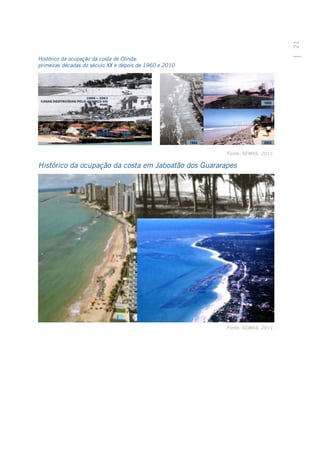 21
Histórico da ocupação da costa de Olinda:
primeiras décadas do século XX e depois de 1960 e 2010




                                                         Fonte: SEMAS, 2011.

Histórico da ocupação da costa em Jaboatão dos Guararapes




                                                         Fonte: SEMAS, 2011.
 