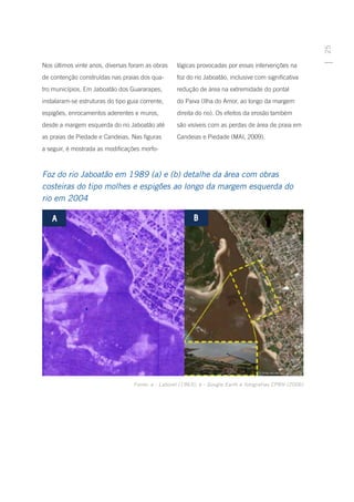 25
Nos últimos vinte anos, diversas foram as obras     lógicas provocadas por essas intervenções na
de contenção construídas nas praias dos qua-        foz do rio Jaboatão, inclusive com significativa
tro municípios. Em Jaboatão dos Guararapes,         redução de área na extremidade do pontal
instalaram-se estruturas do tipo guia corrente,     do Paiva (Ilha do Amor, ao longo da margem
espigões, enrocamentos aderentes e muros,           direita do rio). Os efeitos da erosão também
desde a margem esquerda do rio Jaboatão até         são visíveis com as perdas de área de praia em
as praias de Piedade e Candeias. Nas figuras        Candeias e Piedade (MAI, 2009).
a seguir, é mostrada as modificações morfo-



Foz do rio Jaboatão em 1989 (a) e (b) detalhe da área com obras
costeiras do tipo molhes e espigões ao longo da margem esquerda do
rio em 2004




                                   Fonte: a - Laborel (1963); b - Google Earth e fotografias CPRH (2006)
 