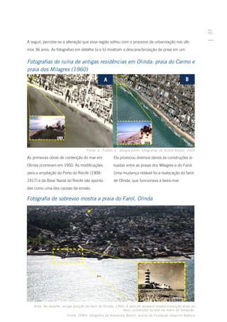 27
A seguir, percebe-se a alteração que essa região sofreu com o processo de urbanização nos últi-
mos 36 anos. As fotografias em detalhe (a e b) mostram a descaracterização da praia em um


Fotografias de ruína de antigas residências em Olinda: praia do Carmo e
praia dos Milagres (1960)




                                     Fonte: a - Fidem; b - Google Earth; fotografias de Tereza Araújo, 2004

As primeiras obras de contenção do mar em             Ela provocou diversos danos às construções si-
Olinda ocorreram em 1950. As modificações             tuadas entre as praias dos Milagres e do Farol.
para a ampliação do Porto do Recife (1909-            Uma mudança notável foi a realocação do farol
1917) e da Base Naval do Recife são aponta-           de Olinda, que funcionava à beira-mar.
das como uma das causas da erosão.

Fotografia de sobrevoo mostra a praia do Farol, Olinda




   Nota: No detalhe, antiga posição do farol de Olinda, 1940. A seta em amarelo mostra a posição atual do
                                                            farol, construído no alto do morro do Serapião.
                        Fonte: CPRH; fotografia de Alexandre Berzin, acervo da Fundação Joaquim Nabuco
 