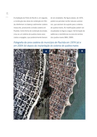 28




     A ampliação do Porto do Recife e, em seguida,    de ser ampliados. Na figura abaixo, de 1974,
     a construção das obras de contenção em Olin-     podem-se perceber recifes naturais submer-
     da interferiram no balanço sedimentar costeiro   sos, que serviram de suporte para o sistema
     nessa orla, provocando a erosão costeira em      de quebra-mares. As modificações podem ser
     Paulista. Como forma de contenção da erosão,     visualizadas na figura a seguir. Há formação de
     criou-se um sistema de quebra-mares asso-        saliências e reentrâncias na zona de sombra
     ciados a espigões, que posteriormente tiveram    dos quebra-mares (MAI, 2009).


     Fotografia da zona costeira do município de Paulista em 1974 (a) e
     em 2004 (b) depois da implantação do sistema de quebra-mares
 