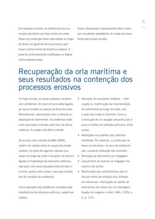 29
Em resposta à erosão, as prefeituras dos mu-         Essas intervenções representaram altos custos
nicípios decidiram por fixar a linha de costa.       sem resultados satisfatórios. A erosão era trans-
Obras de contenção foram executadas ao longo         ferida para praias ao lado.
do litoral, em geral de forma pontual e sem
maior conhecimento da dinâmica costeira. A
praia foi profundamente modificada e a beleza
cênica desvalorizada.



Recuperação da orla marítima e
seus resultados na contenção dos
processos erosivos
Em todo mundo, as zonas costeiras convivem           •	 Alteração do transporte litorâneo – inter-
com problemas. Os mais comuns estão ligados             rupção ou modificação da movimentação
ao recuo (erosão) ou avanço da linha de costa.          de sedimentos ao longo da costa, sob
Normalmente, relacionados com a retirada ou             a ação das ondas e correntes. Como a
deposição de sedimentos. Os problemas estão             construção de um espigão perpendicular à
mais associados à erosão, pelo risco de danos           praia e molhes de proteção portuária, entre
materiais. A erosão é de difícil controle.              outras.
                                                     •	 Alterações nos padrões das correntes
De acordo com o estudo do MAI (2009),                   litorâneas. Por exemplo, a construção de
podem ser citadas entre as causas de erosão             obras na pós-praia, na zona de arrebenta-
costeira: (a) ação dos agentes naturais que             ção, causando alteração das correntes.
atuam ao longo da costa e (b) ações do homem         •	 Remoção de sedimentos por dragagem.
ligadas à implantação de estruturas artificiais,     •	 Lançamento do produto de dragagem de
seja para criar áreas (equipamentos de lazer e          canais e de portos.
turismo, portos entre outras), seja para a tenta-    •	 Modificação das características das on-
tiva de correção de problemas.                          das por efeito de refração e/ou difração
                                                        em estruturas. Interrupção do aporte de
Como exemplos dos problemas causados pela               sedimentos por obras nos rios (barragens,
interferência de estruturas artificiais, podem ser      fixação de margens e leito). (MAI, 2009, v.
citados:                                                2, p. 127).
 