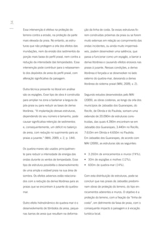 34




     Essa intervenção é efetiva na proteção do          ção da linha de costa. Se essas estruturas fo-
     terreno contra a erosão, na proteção da parte      rem construídas próximas da praia ou se forem
     mais elevada da praia. No entanto, as estru-       muito extensas em relação ao comprimento das
     turas que não protegem a orla dos efeitos das      ondas incidentes, ou ainda muito impermeá-
     inundações, nem da erosão dos sedimentos da        veis, podem desenvolver uma saliência, que
     porção mais baixa do perfil praial, nem contra a   passa a funcionar como um espigão, a barrar a
     redução da intensidade das tempestades. Essa       deriva litorânea e causando efeitos erosivos nas
     intervenção pode contribuir para o rebaixamen-     praias à jusante. Nessas condições, a deriva
     to dos depósitos de areia do perfil praial, com    litorânea é forçada a se desenvolver no lado
     alteração significativa da paisagem.               externo do quebra-mar, desviando a deriva
                                                        litorânea do sistema praial (MAI, 2009, v. 2).
     Outra técnica presente no litoral em análise
     são os espigões. Esse tipo de obra é construída    Segundo estudos desenvolvidos pelo MAI
     para ampliar na zona a barlamar a largura da       (2009), as obras costeiras, ao longo da orla dos
     pós-praia ou para reduzir as taxas de deriva       municípios de Jaboatão dos Guararapes, do
     litorânea. “A implantação dessas estruturas,       Recife, de Olinda e do Paulista, somam uma
     dependendo do seu número e tamanho, pode           extensão de 20.090m de estruturas cons-
     causar significativa retenção de sedimentos        truídas, das quais 4.390m encontram-se em
     e, consequentemente, um déficit no balanço         Jaboatão dos Guararapes; 3.440m no Recife;
     de areia, com redução no suprimento para as        7.610m em Olinda e 4.650m no Paulista.
     praias a jusante.” (MAI, 2009, v. 2, p. 144).      Em Jaboatão dos Guararapes, de acordo com
                                                        MAI (2009), as estruturas são as seguintes:
     Os quebra-mares são usados principalmen-
     te para reduzir a intensidade de energia das       •	 3.260m de enrocamentos e muros (74%);
     ondas durante os ventos de tempestade. Esse        •	 30m de espigões e molhes (12%);
     tipo de estrutura possibilita o desenvolvimento    •	 600m de quebra-mar (14%).
     de uma ampla e estável praia na sua área de
     sombra. Os efeitos adversos estão relaciona-       Com esta distribuição de estruturas, pode-se
     dos com a redução da deriva litorânea para as      concluir que nas praias de Jaboatão predomi-
     praias que se encontram à jusante do quebra-       nam obras de proteção do terreno, do tipo en-
     mar.                                               rocamentos aderentes e muros. O objetivo é a
                                                        proteção do terreno, com a fixação da “linha de
     Outro efeito hidrodinâmico do quebra-mar é o       costa”, em detrimento da faixa de praia, com o
     desenvolvimento de tômbolos de areia, peque-       consequente impacto à paisagem e à vocação
     nas barras de areia que resultam na deforma-       turística local.
 