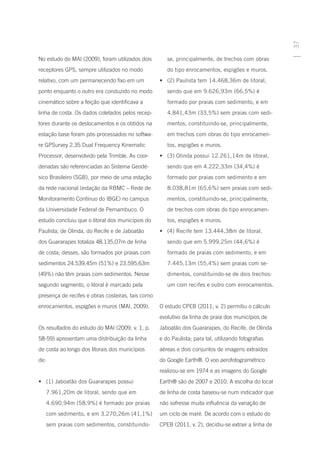 37
No estudo do MAI (2009), foram utilizados dois        se, principalmente, de trechos com obras
receptores GPS, sempre utilizados no modo             do tipo enrocamentos, espigões e muros.
relativo, com um permanecendo fixo em um           •	 (2) Paulista tem 14.468,36m de litoral,
ponto enquanto o outro era conduzido no modo          sendo que em 9.626,93m (66,5%) é
cinemático sobre a feição que identificava a          formado por praias com sedimento, e em
linha de costa. Os dados coletados pelos recep-       4.841,43m (33,5%) sem praias com sedi-
tores durante os deslocamentos e os obtidos na        mentos, constituindo-se, principalmente,
estação base foram pós-processados no softwa-         em trechos com obras do tipo enrocamen-
re GPSurvey 2.35 Dual Frequency Kinematic             tos, espigões e muros.
Processor, desenvolvido pela Trimble. As coor-     •	 (3) Olinda possui 12.261,14m de litoral,
denadas são referenciadas ao Sistema Geodé-           sendo que em 4.222,33m (34,4%) é
sico Brasileiro (SGB), por meio de uma estação        formado por praias com sedimento e em
da rede nacional (estação da RBMC – Rede de           8.038,81m (65,6%) sem praias com sedi-
Monitoramento Contínuo do IBGE) no campus             mentos, constituindo-se, principalmente,
da Universidade Federal de Pernambuco. O              de trechos com obras do tipo enrocamen-
estudo concluiu que o litoral dos municípios do       tos, espigões e muros.
Paulista, de Olinda, do Recife e de Jaboatão       •	 (4) Recife tem 13.444,38m de litoral,
dos Guararapes totaliza 48.135,07m de linha           sendo que em 5.999.25m (44,6%) é
de costa; desses, são formados por praias com         formado de praias com sedimento, e em
sedimentos 24.539,45m (51%) e 23.595,63m              7.445,13m (55,4%) sem praias com se-
(49%) não têm praias com sedimentos. Nesse            dimentos, constituindo-se de dois trechos:
segundo segmento, o litoral é marcado pela            um com recifes e outro com enrocamentos.
presença de recifes e obras costeiras, tais como
enrocamentos, espigões e muros (MAI, 2009).        O estudo CPEB (2011, v. 2) permitiu o cálculo
                                                   evolutivo da linha de praia dos municípios de
Os resultados do estudo do MAI (2009, v. 1, p.     Jaboatão dos Guararapes, do Recife, de Olinda
58-59) apresentam uma distribuição da linha        e do Paulista; para tal, utilizando fotografias
de costa ao longo dos litorais dos municípios      aéreas e dois conjuntos de imagens extraídos
de:                                                do Google Earth®. O voo aerofotogramétrico
                                                   realizou-se em 1974 e as imagens do Google
•	 (1) Jaboatão dos Guararapes possui              Earth® são de 2007 e 2010. A escolha do local
      7.961,20m de litoral, sendo que em           de linha de costa baseou-se num indicador que
      4.690,94m (58,9%) é formado por praias       não sofresse muita influência da variação de
      com sedimento, e em 3.270,26m (41,1%)        um ciclo de maré. De acordo com o estudo do
      sem praias com sedimentos, constituindo-     CPEB (2011, v. 2), decidiu-se extrair a linha de
 