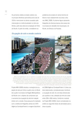 40




     Os primeiros relatos à erosão costeira nos             problemas de erosão em vários trechos do
     municípios litorâneos pernambucanos são de             litoral e mais notadamente nas áreas urba-
     1914 e mencionam os danos causados pela                nas (MAI, 2009). A próxima figura apresenta
     intervenção no molhe localizado no istmo de            fotografias de diversas épocas das praias dos
     Olinda, parte das obras de ampliação do Porto          municípios de Jaboatão dos Guararapes, do
     do Recife. A partir de então, constataram-se           Recife, de Olinda e do Paulista.


     Ocupação do solo e erosão costeira




        Nota: As fotografias A, B e C mostram a ocupação atual do solo e processos erosivos da orla de Jaboatão
       dos Guararapes, assim como as obras de contenção do avanço do mar, tipo enrocamento; as fotografias D,
       E e F mostram a ocupação atual do solo e processos erosivos do litoral do Recife, assim como as obras de
      contenção do avanço do mar, tipo enrocamento na praia de Boa Viagem; a fotografia da ocupação do litoral
        de Olinda (no alto, à direita) retrata uma praia ocupada por obras de contenção costeira do tipo espigão,
            enrocamento e quebra-mares. A fotografia aérea da ocupação do litoral do Paulista retrata uma praia
                                                   ocupada por obras de contenção costeira do tipo quebra-mares.

     Projeto MAI (2009) estudou a variação da ocu-          de 2008 (Agência Condepe/Fidem). A área cos-
     pação do solo por trinta e quatro anos no litoral      teira selecionada, considerada para monitorar
     dos quatro municípios da Região Metropolitana          a ocupação do solo, foi uma faixa demarcada
     do Recife com o objetivo de comprovar que              por quadras e vias, afastada da linha de costa
     o aumento da ocupação do solo tem relação              entre 200 e 300 metros. Conforme o estudo
     direta com a erosão. Essa pesquisa foi realizada       do Projeto MAI (2009), foram consideradas na
     com a análise de fotografias aéreas de 1974            análise as seguintes faixas de densidade para a
     (Agência Condepe/Fidem) e imagens Quickbird            área ocupada:
 