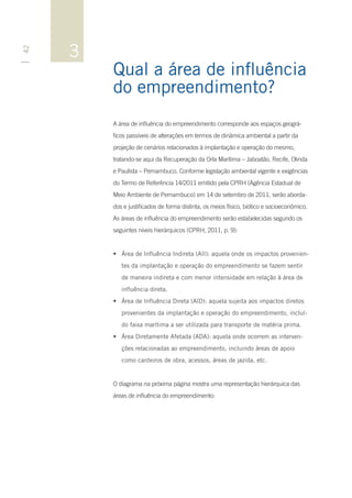 3
42




         Qual a área de influência
         do empreendimento?
         A área de influência do empreendimento corresponde aos espaços geográ-
         ficos passíveis de alterações em termos de dinâmica ambiental a partir da
         projeção de cenários relacionados à implantação e operação do mesmo,
         tratando-se aqui da Recuperação da Orla Marítima – Jaboatão, Recife, Olinda
         e Paulista – Pernambuco. Conforme legislação ambiental vigente e exigências
         do Termo de Referência 14/2011 emitido pela CPRH (Agência Estadual de
         Meio Ambiente de Pernambuco) em 14 de setembro de 2011, serão aborda-
         dos e justificados de forma distinta, os meios físico, biótico e socioeconômico.
         As áreas de influência do empreendimento serão estabelecidas segundo os
         seguintes níveis hierárquicos (CPRH, 2011, p. 9):


         •	 Área de Influência Indireta (AII): aquela onde os impactos provenien-
            tes da implantação e operação do empreendimento se fazem sentir
            de maneira indireta e com menor intensidade em relação à área de
            influência direta.
         •	 Área de Influência Direta (AID): aquela sujeita aos impactos diretos
            provenientes da implantação e operação do empreendimento, incluí-
            do faixa marítima a ser utilizada para transporte de matéria prima.
         •	 Área Diretamente Afetada (ADA): aquela onde ocorrem as interven-
            ções relacionadas ao empreendimento, incluindo áreas de apoio
            como canteiros de obra, acessos, áreas de jazida, etc.


         O diagrama na próxima página mostra uma representação hierárquica das
         áreas de influência do empreendimento:
 