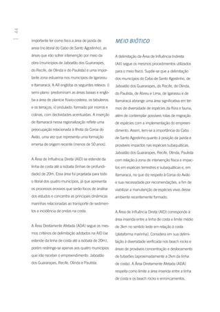 44




     importante ter como foco a área de jazida de           MEIO BIÓTICO
     areia (no litoral do Cabo de Santo Agostinho), as
     áreas que irão sofrer intervenção por meio da          A delimitação da Área de Influência Indireta
     obra (municípios de Jaboatão dos Guararapes,           (AII) segue os mesmos procedimentos utilizados
     do Recife, de Olinda e do Paulista) e uma impor-       para o meio físico. Supõe-se que a delimitação
     tante zona estuarina nos municípios de Igarassu        dos municípios do Cabo de Santo Agostinho, de
     e Itamaracá. A AII engloba os seguintes relevos: i)    Jaboatão dos Guararapes, do Recife, de Olinda,
     semi-plano: predominam as áreas baixas e englo-        do Paulista, de Abreu e Lima, de Igarassu e de
     ba a área de planície flúvio-costeira, os tabuleiros   Itamaracá abrange uma área significativa em ter-
     e os terraços; ii) ondulado: formado por morros e      mos de diversidade de espécies da flora e fauna,
     colinas, com declividades acentuadas. A inserção       além de contemplar possíveis rotas de migração
     de Itamaracá nessa regionalização reflete uma          de espécies com a implementação do empreen-
     preocupação relacionada à Ilhota da Coroa do           dimento. Assim, tem-se a importância do Cabo
     Avião, uma vez que representa uma formação             de Santo Agostinho quanto à posição da jazida e
     emersa de origem recente (menos de 50 anos).           prováveis impactos nas espécies subaquáticas,
                                                            Jaboatão dos Guararapes, Recife, Olinda, Paulista
     A Área de Influência Direta (AID) se estende da        com relação à zona de intervenção física e impac-
     linha de costa até a isóbata (linhas de profundi-      tos em espécies terrestres e subaquáticas e, em
     dade) de 20m. Essa área foi projetada para todo        Itamaracá, no que diz respeito à Coroa do Avião
     o litoral dos quatro municípios, já que apresenta      e sua necessidade por recomendações, a fim de
     os processos erosivos que serão focos de análise       viabilizar a manutenção de espécies vivas desse
     dos estudos e concentra as principais dinâmicas        ambiente recentemente formado.
     marinhas relacionadas ao transporte de sedimen-
     tos e incidência de ondas na costa.                    A Área de Influência Direta (AID) corresponde à
                                                            área inserida entre a linha de costa e limite médio
     A Área Diretamente Afetada (ADA) segue os mes-         de 3km no sentido leste em relação à costa
     mos critérios de delimitação adotados na AID (se       (plataforma marinha). Considera em sua delimi-
     estende da linha de costa até a isóbata de 20m),       tação à diversidade verificada nos beach rocks e
     porém restringe-se apenas aos quatro municípios        áreas de prováveis concentração e deslocamento
     que irão receber o empreendimento: Jaboatão            de tubarões (aproximadamente a 2km da linha
     dos Guararapes, Recife, Olinda e Paulista.             de costa). A Área Diretamente Afetada (ADA)
                                                            respeita como limite a área inserida entre a linha
                                                            de costa e os beach rocks e enroncamentos.
 