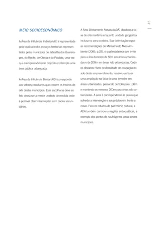 45
MEIO SOCIOECONÔMICO                                  A Área Diretamente Afetada (ADA) obedece à fai-
                                                     xa de orla marítima enquanto unidade geográfica

A Área de Inlfuência Indireta (AII) é representada   inclusa na zona costeira. Sua delimitação segue

pela totalidade dos espaços territoriais represen-   as recomendações do Ministério do Meio Am-

tados pelos municípios de Jaboatão dos Guarara-      biente (2006, p.28), o qual estabelece um limite

pes, do Recife, de Olinda e do Paulista, uma vez     para a área terrestre de 50m em áreas urbaniza-

que o empreendimento proposto contempla uma          das e de 200m em áreas não urbanizadas. Dado

área pública urbanizada.                             os elevados níveis de densidade de ocupação do
                                                     solo deste empreendimento, resolveu-se fazer

A Área de Influência Direta (AID) corresponde        uma ampliação na faixa de área terrestre em

aos setores censitários que contém os trechos de     áreas urbanizadas, passando de 50m para 100m

orla destes municípios. Essa escolha se deve ao      e mantendo os mesmos 200m para áreas não ur-

fato dessa ser a menor unidade de medida onde        banizadas. A área é correspondente às praias que

é possível obter informações com dados secun-        sofrerão a intervenção e aos prédios em frente a

dários.                                              essas. Para os estudos de patrimônio cultural, a
                                                     ADA também considerou regiões subaquáticas, a
                                                     exemplo dos pontos de naufrágio na costa destes
                                                     municípios.
 