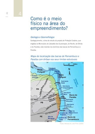 4
46




         Como é o meio
         físico na área do
         empreendimento?
         Geologia e Geomorfologia
         Geologicamente, a área de estudo do projeto de Proteção Costeira, que
         engloba os Municípios de Jaboatão dos Guararapes, do Recife, de Olinda
         e do Paulista, está inserida nos domínios das bacias de Pernambuco e
         Paraíba.


         Mapa de localização das bacias de Pernambuco e
         Paraíba com ênfase nos seus limites estruturais




                                                 Fonte: Barbosa & Lima Filho (2006).
 