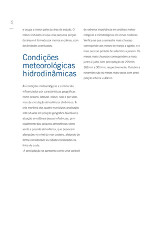48




     e ocupa a maior parte da área de estudo. O         de extrema importância em análises meteo-
     relevo ondulado ocupa uma pequena porção           rológicas e climatológicas em zonas costeiras.
     da área e é formado por morros e colinas, com      Verifica-se que o semestre mais chuvoso
     declividades acentuadas.                           corresponde aos meses de março a agosto, e o
                                                        mais seco ao período de setembro a janeiro. Os

     Condições                                          meses mais chuvosos correspondem a maio,
                                                        junho e julho com precipitação de 295mm,
     meteorológicas                                     362mm e 301mm, respectivamente. Outubro e

     hidrodinâmicas                                     novembro são os meses mais secos com preci-
                                                        pitação inferior a 40mm.

     As condições meteorológicas e o clima são
     influenciados por características geográficas
     como oceano, latitude, relevo, solo e por siste-
     mas de circulação atmosféricos dinâmicos. A
     orla marítima dos quatro municípios analisados
     está situada em posição geográfica favorável à
     atuação simultânea dessas influências, prin-
     cipalmente das variáveis atmosféricas como
     vento e pressão atmosférica, que provocam
     alterações no nível do mar costeiro, afetando de
     forma considerável as cidades localizadas na
     linha de costa.
     A precipitação se apresenta como uma variável
 