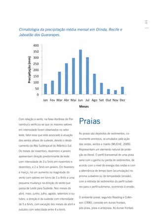 49
Climatologia da precipitação média mensal em Olinda, Recife e
Jaboatão dos Guararapes.




Com relação a vento, na faixa litorânea de Per-
nambuco verificou-se que os maiores valores
                                                    Praias
em intensidade foram observados no setor
                                                    As praias são depósitos de sedimentos, co-
leste, fator esse que está associado à atuação
                                                    mumente arenosos, acumulados pela ação
dos ventos alísios de sudeste, devido o deslo-
                                                    das ondas, ventos e marés (MUEHE, 2009).
camento da Alta Subtropical do Atlântico Sul.
                                                    Representam um elemento natural de prote-
Os meses de novembro, dezembro e janeiro
                                                    ção ao litoral. O perfil transversal de uma praia
apresentam direção predominante de leste
                                                    varia com o ganho ou perda de sedimentos, de
com intensidade de 3 a 5m/s em novembro e
                                                    acordo com o nível de energia das ondas e com
dezembro, e 2 a 3m/s em janeiro. Em fevereiro
                                                    a alternância de tempo bom (acumulação) no
e março, há um aumento na magnitude do
                                                    prisma subaéreo ou de tempestade (erosão),
vento com valores em torno de 3 a 4m/s e uma
                                                    com a retirada de sedimentos do perfil subaé-
pequena mudança na direção do vento que
                                                    reo para o perfil submerso, ocorrendo à erosão.
passa de Leste para Sudeste. Nos meses de
abril, maio, junho, julho, agosto, setembro e ou-
                                                    O ambiente praial, segundo Reading e Collin-
tubro, a direção é de sudeste com intensidade
                                                    son (1996), consiste em dunas frontais,
de 5 a 6m/s, com exceção dos meses de abril e
                                                    pós-praia, praia e antepraia. As dunas frontais
outubro com velocidade entre 4 a 6m/s.
 