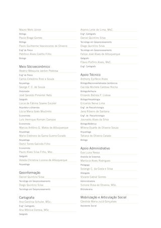 Mauro Melo Júnior                         Aramis Leite de Lima, MsC.
Biólogo                                   Engº. Cartógrafo
Paula Braga Gomes                         Daniel Quintino Silva
Bióloga                                   Tecnólogo em Geoprocessamento
Paulo Guilherme Vasconcelos de Oliveira   Diego Quintino Silva
Engº de Pesca                             Tecnólogo em Geoprocessamento
Petrônio Alves Coelho Filho               Felipe José Alves de Albuquerque
Biólogo                                   Geógrafo
                                          Flávio Porfírio Alves, MsC.
Meio Sócioeconômico                       Engº. Cartógrafo

Beatriz Mesquita Jardim Pedrosa
Engª de Pesca                             Apoio Técnico
Carlos Celestino Rios e Souza             Anthony Epifânio Alves
Arqueólogo                                Biólogo/Macroinvertebrados bentônicos
George F. C. de Souza                     Cacilda Michele Cardoso Rocha
Historiador                               Biólogo/Avifauna
José Geraldo Pimentel Neto                Elizardo Batista F. Lisboa
Geógrafo                                  Biólogo/Herpetologia
Lúcia de Fátima Soares Escorel            Ericarlos Neiva Lima
Arquiteta e Urbanista                     Engº. de Pesca/Ictiologia
Lúcia Maria Goés Moutinho                 Jana Ribeiro de Santana
Economista                                Engª. de Pesca/Ictiologia
Luís Henrique Romani Campos               Josinaldo Alves da Silva
Economista                                Biólogo/Botânica
Marcos Antônio G. Matos de Albuquerque    Milena Duarte de Oliveira Souza
Arqueólogo                                Arqueóloga
Maria Eleônora da Gama Guerra Curado      Tatiana de Oliveira Calado
Arqueóloga                                Bióloga
Osmil Torres Galindo Filho
Economista                                Apoio Administrativo
Paulo Alves Silva Filho, Msc.             Eva Luzia Nesso
Geógrafo                                  Analista de Sistemas
Veleda Christina Lucena de Albuquerque    Marlúcia Alves Rodrigues
Arqueóloga                                Pedagoga
                                          Solange C. da Costa e Silva
Geoinformação                             Advogada
Daniel Quintino Silva                     Viviane Cabral Gomes
Tecnólogo em Geoprocessamento             Administradora
Diego Quintino Silva                      Simone Rosa de Oliveira, MSc.
Tecnólogo em Geoprocessamento             Bibliotecária



Cartografia                               Mobilização e Articulação Social
Ana Carolina Schuler, MSc.                Cândida Maria Jucá Gonçalves
Engª. Cartógrafa                          Assistente Social

Ana Mônica Correia, MSc
Geógrafa
 