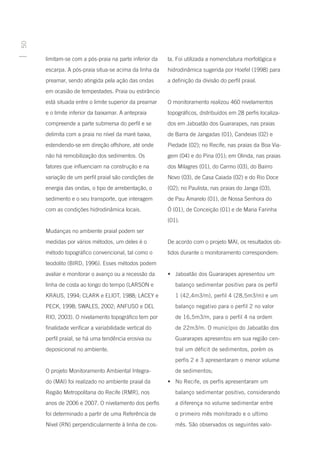 50




     limitam-se com a pós-praia na parte inferior da    ta. Foi utilizada a nomenclatura morfológica e
     escarpa. A pós-praia situa-se acima da linha da    hidrodinâmica sugerida por Hoefel (1998) para
     preamar, sendo atingida pela ação das ondas        a definição da divisão do perfil praial.
     em ocasião de tempestades. Praia ou estirâncio
     está situada entre o limite superior da preamar    O monitoramento realizou 460 nivelamentos
     e o limite inferior da baixamar. A antepraia       topográficos, distribuídos em 28 perfis localiza-
     compreende a parte submersa do perfil e se         dos em Jaboatão dos Guararapes, nas praias
     delimita com a praia no nível da maré baixa,       de Barra de Jangadas (01), Candeias (02) e
     estendendo-se em direção offshore, até onde        Piedade (02); no Recife, nas praias da Boa Via-
     não há remobilização dos sedimentos. Os            gem (04) e do Pina (01); em Olinda, nas praias
     fatores que influenciam na construção e na         dos Milagres (01), do Carmo (03), do Bairro
     variação de um perfil praial são condições de      Novo (03), de Casa Caiada (02) e do Rio Doce
     energia das ondas, o tipo de arrebentação, o       (02); no Paulista, nas praias do Janga (03),
     sedimento e o seu transporte, que interagem        de Pau Amarelo (01), de Nossa Senhora do
     com as condições hidrodinâmica locais.             Ó (01), de Conceição (01) e de Maria Farinha
                                                        (01).
     Mudanças no ambiente praial podem ser
     medidas por vários métodos, um deles é o           De acordo com o projeto MAI, os resultados ob-
     método topográfico convencional, tal como o        tidos durante o monitoramento correspondem:
     teodolito (BIRD, 1996). Esses métodos podem
     avaliar e monitorar o avanço ou a recessão da      •	 Jaboatão dos Guararapes apresentou um
     linha de costa ao longo do tempo (LARSON e            balanço sedimentar positivo para os perfil
     KRAUS, 1994; CLARK e ELIOT, 1988; LACEY e             1 (42,4m3/m), perfil 4 (28,5m3/m) e um
     PECK, 1998; SWALES, 2002; ANFUSO e DEL                balanço negativo para o perfil 2 no valor
     RIO, 2003). O nivelamento topográfico tem por         de 16,5m3/m, para o perfil 4 na ordem
     finalidade verificar a variabilidade vertical do      de 22m3/m. O município do Jaboatão dos
     perfil praial, se há uma tendência erosiva ou         Guararapes apresentou em sua região cen-
     deposicional no ambiente.                             tral um déficit de sedimentos, porém os
                                                           perfis 2 e 3 apresentaram o menor volume
     O projeto Monitoramento Ambiental Integra-            de sedimentos;
     do (MAI) foi realizado no ambiente praial da       •	 No Recife, os perfis apresentaram um
     Região Metropolitana do Recife (RMR), nos             balanço sedimentar positivo, considerando
     anos de 2006 e 2007. O nivelamento dos perfis         a diferença no volume sedimentar entre
     foi determinado a partir de uma Referência de         o primeiro mês monitorado e o ultimo
     Nível (RN) perpendicularmente à linha de cos-         mês. São observados os seguintes valo-
 