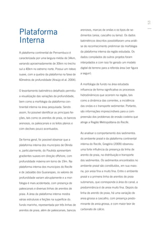 53
Plataforma                                           arenosos, marcas de ondas e os tipos de se-
                                                     dimentos (areia, cascalho ou lama). Os dados

Interna                                              batimétricos descritos possibilitaram uma análi-
                                                     se de reconhecimento preliminar da morfologia

A plataforma continental de Pernambuco é             da plataforma interna da região estudada. Os

caracterizada por uma largura média de 34km,         dados compilados de outros projetos foram

variando aproximadamente de 30km no trecho           interpolados e com isso foi gerado um modelo

sul a 40km no extremo norte. Possui um relevo        digital de terreno para a referida área (ver figura

suave, com a quebra da plataforma na faixa de        a seguir).

60metros de profundidade (Araújo et al. 2004).
                                                     A morfologia de fundo na área estudada

O levantamento batimétrico detalhado permitiu        influencia de forma significativa os processos

a visualização das variações da profundidade,        hidrodinâmicos que ocorrem na região, tais

bem como a morfologia da plataforma con-             como a dinâmica das correntes, a incidência

tinental interna na área pesquisada. Sendo           das ondas e o transporte sedimentar. Portanto,

assim, foi possível identificar as principais fei-   são informações imprescindíveis para a com-

ções, tais como os arenitos de praia, os bancos      preensão dos problemas de erosão costeira que

arenosos, os paleocanais e os leitos planos e        atinge a Região Metropolitana do Recife.

com declives pouco acentuados.
                                                     Ao analisar o comportamento dos sedimentos

De forma geral, foi possível observar que a          do ambiente praial e da plataforma continental

plataforma interna dos municípios de Olinda          interna do Recife, Gregório (2009) observou

e, particularmente, do Paulista apresentam           uma forte influência da presença da linha de

gradientes suaves em direção offshore, com           arenito de praia, na distribuição e transporte

profundidade máxima em torno de 19m. Na              dos sedimentos. Os sedimentos encontrados no

plataforma interna dos municípios do Recife          ambiente praial são constituídos, em sua maio-

e de Jaboatão dos Guararapes, os valores de          ria, por areia fina a muito fina. Entre o ambiente

profundidade variam abruptamente e a mor-            praial e a primeira linha de arenitos de praia

fologia é mais acidentada, com presença de           submersos, que corresponde à área do canal, a

paleocanais e diversas linhas de arenitos de         predominância é de areia muito fina. Depois da

praia. A área da plataforma interna mostra           linha de arenito de praia, há uma variação de

várias estruturas e feições na superfície do         areia grossa a cascalho, com presença predo-

fundo marinho, representada por três linhas de       minante de areia grossa, e com maior teor de

arenitos de praia, além de paleocanais, bancos       carbonato de cálcio.
 