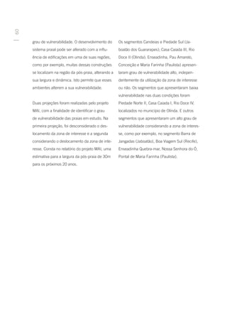 60




     grau de vulnerabilidade. O desenvolvimento do      Os segmentos Candeias e Piedade Sul (Ja-
     sistema praial pode ser alterado com a influ-      boatão dos Guararapes); Casa Caiada III, Rio
     ência de edificações em uma de suas regiões,       Doce II (Olinda); Enseadinha, Pau Amarelo,
     como por exemplo, muitas dessas construções        Conceição e Maria Farinha (Paulista) apresen-
     se localizam na região da pós-praia, alterando a   taram grau de vulnerabilidade alto, indepen-
     sua largura e dinâmica. Isto permite que esses     dentemente da utilização da zona de interesse
     ambientes alterem a sua vulnerabilidade.           ou não. Os segmentos que apresentaram baixa
                                                        vulnerabilidade nas duas condições foram
     Duas projeções foram realizadas pelo projeto       Piedade Norte II, Casa Caiada I, Rio Doce IV,
     MAI, com a finalidade de identificar o grau        localizados no município de Olinda. E outros
     de vulnerabilidade das praias em estudo. Na        segmentos que apresentaram um alto grau de
     primeira projeção, foi desconsiderado o des-       vulnerabilidade considerando a zona de interes-
     locamento da zona de interesse e a segunda         se, como por exemplo, no segmento Barra de
     considerando o deslocamento da zona de inte-       Jangadas (Jaboatão), Boa Viagem Sul (Recife),
     resse. Consta no relatório do projeto MAI, uma     Enseadinha Quebra-mar, Nossa Senhora do Ó,
     estimativa para a largura da pós-praia de 30m      Pontal de Maria Farinha (Paulista).
     para os próximos 20 anos.
 