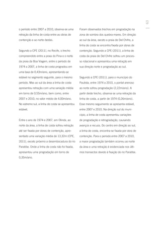 63
o período entre 2007 a 2010, observa-se uma       Foram observados trechos em progradação na
retração da linha de costa entre as obras de      zona de sombra dos quebra-mares. Em direção
contenção e ao norte destas.                      ao sul da área, exceto a praia de Del Chifre, a
                                                  linha de costa se encontra fixada por obras de
Segundo a CPE (2011), no Recife, o trecho         contenção. Segundo a CPE (2011), a linha de
compreendido entre a praia do Pina e o norte      costa da praia de Del Chifre sofreu um proces-
da praia da Boa Viagem, entre o período de        so rotacional e apresentou uma retração em
1974 a 2007, a linha de costa progradou em        sua direção norte e progradação ao sul.
uma taxa de 0,43m/ano, apresentando-se
estável no segmento seguinte, para o mesmo        Segundo a CPE (2011), para o município do
período. Mas ao sul da área a linha de costa      Paulista, entre 1974 a 2010, o pontal arenoso
apresentou retração com uma variação média        ao norte sofreu progradação (2,22m/ano). A
em torno de 0,55m/ano, bem como, entre            partir deste trecho, observa-se uma retração da
2007 e 2010, no valor médio de 4,00m/ano.         linha de costa, a partir de 1974 (0,26m/ano).
No extremo sul, a linha de costa se apresentou    Esse mesmo seguimento se apresenta estável,
estável.                                          entre 2007 e 2010. Na direção sul do muni-
                                                  cípio, a linha de costa apresentou variações
Entre o ano de 1974 e 2007, em Olinda, ao         de progradação e retrogradação, causando
norte da área, a linha de costa sofreu retração   avanços e recuos. Do centro em direção ao sul,
até ser fixada por obras de contenção, apre-      a linha de costa, encontra-se fixada por obra de
sentado uma variação média de 13,32m (CPE,        contenção. Para o período entre 2007 a 2010,
2011), exceto próximo a desembocadura do rio      a maior progradação também ocorreu ao norte
Paratibe. Onde a linha de costa não foi fixada,   da área e uma retração é evidenciada nos últi-
apresentou uma progradação em torno de            mos transectos devido à fixação do rio Paratibe.
0,35m/ano.
 