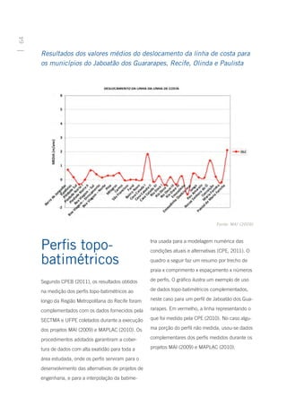 64




     Resultados dos valores médios do deslocamento da linha de costa para
     os municípios do Jaboatão dos Guararapes, Recife, Olinda e Paulista




                                                                                     Fonte: MAI (2009)




     Perfis topo-                                      tria usada para a modelagem numérica das
                                                       condições atuais e alternativas (CPE, 2011). O

     batimétricos                                      quadro a seguir faz um resumo por trecho de
                                                       praia x comprimento x espaçamento x números

     Segundo CPEB (2011), os resultados obtidos        de perfis. O gráfico ilustra um exemplo de uso

     na medição dos perfis topo-batimétricos ao        de dados topo-batimétricos complementados,

     longo da Região Metropolitana do Recife foram     neste caso para um perfil de Jaboatão dos Gua-

     complementados com os dados fornecidos pela       rarapes. Em vermelho, a linha representando o

     SECTMA e UFPE coletados durante a execução        que foi medido pela CPE (2010). No caso algu-

     dos projetos MAI (2009) e MAPLAC (2010). Os       ma porção do perfil não medida, usou-se dados

     procedimentos adotados garantiram a cober-        complementares dos perfis medidos durante os

     tura de dados com alta exatidão para toda a       projetos MAI (2009) e MAPLAC (2010).

     área estudada, onde os perfis serviram para o
     desenvolvimento das alternativas de projetos de
     engenharia, e para a interpolação da batime-
 