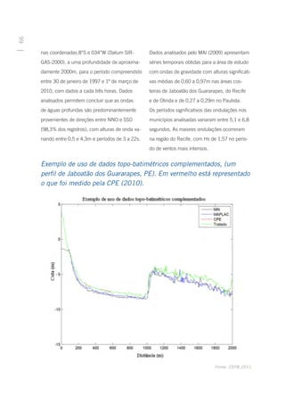 66




     nas coordenadas 8°S e 034°W (Datum SIR-          Dados analisados pelo MAI (2009) apresentam
     GAS-2000), a uma profundidade de aproxima-       séries temporais obtidas para a área de estudo
     damente 2000m, para o período compreendido       com ondas de gravidade com alturas significati-
     entre 30 de janeiro de 1997 e 1º de março de     vas médias de 0,60 a 0,97m nas áreas cos-
     2010, com dados a cada três horas. Dados         teiras de Jaboatão dos Guararapes, do Recife
     analisados permitem concluir que as ondas        e de Olinda e de 0,27 a 0,29m no Paulista.
     de águas profundas são predominantemente         Os períodos significativos das ondulações nos
     provenientes de direções entre NNO e SSO         municípios analisadas variaram entre 5,1 e 6,8
     (98,3% dos registros), com alturas de onda va-   segundos. As maiores ondulações ocorreram
     riando entre 0,5 e 4,3m e períodos de 3 a 22s.   na região do Recife, com Hs de 1,57 no perío-
                                                      do de ventos mais intensos.


     Exemplo de uso de dados topo-batimétricos complementados, (um
     perfil de Jaboatão dos Guararapes, PE). Em vermelho está representado
     o que foi medido pela CPE (2010).




                                                                                    Fonte: CEPB,2011
 