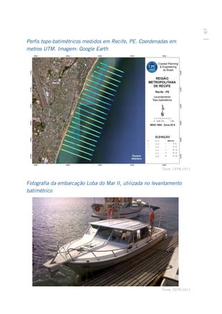 67
Perfis topo-batimétricos medidos em Recife, PE. Coordenadas em
metros UTM. Imagem: Google Earth




                                                         Fonte: CEPB,2011



Fotografia da embarcação Loba do Mar II, utilizada no levantamento
batimétrico




                                                         Fonte: CEPB,2011
 
