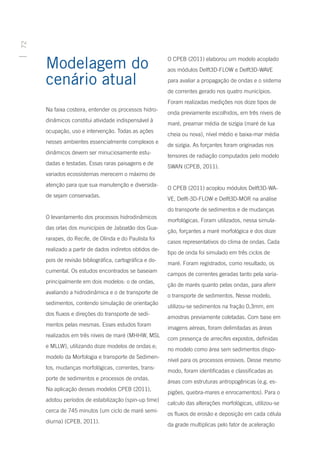 72




     Modelagem do                                        O CPEB (2011) elaborou um modelo acoplado
                                                         aos módulos Delft3D-FLOW e Delft3D-WAVE

     cenário atual                                       para avaliar a propagação de ondas e o sistema
                                                         de correntes gerado nos quatro municípios.
                                                         Foram realizadas medições nos doze tipos de
     Na faixa costeira, entender os processos hidro-
                                                         onda previamente escolhidos, em três níveis de
     dinâmicos constitui atividade indispensável à
                                                         maré, preamar média de sizígia (maré de lua
     ocupação, uso e intervenção. Todas as ações
                                                         cheia ou nova), nível médio e baixa-mar média
     nesses ambientes essencialmente complexos e
                                                         de sizígia. As forçantes foram originadas nos
     dinâmicos devem ser minuciosamente estu-
                                                         tensores de radiação computados pelo modelo
     dadas e testadas. Essas raras paisagens e de
                                                         SWAN (CPEB, 2011).
     variados ecossistemas merecem o máximo de
     atenção para que sua manutenção e diversida-
                                                         O CPEB (2011) acoplou módulos Delft3D-WA-
     de sejam conservadas.
                                                         VE, Delft-3D-FLOW e Delft3D-MOR na análise
                                                         do transporte de sedimentos e de mudanças
     O levantamento dos processos hidrodinâmicos
                                                         morfológicas. Foram utilizados, nessa simula-
     das orlas dos municípios de Jaboatão dos Gua-
                                                         ção, forçantes a maré morfológica e dos doze
     rarapes, do Recife, de Olinda e do Paulista foi
                                                         casos representativos do clima de ondas. Cada
     realizado a partir de dados indiretos obtidos de-
                                                         tipo de onda foi simulado em três ciclos de
     pois de revisão bibliográfica, cartográfica e do-
                                                         maré. Foram registrados, como resultado, os
     cumental. Os estudos encontrados se baseiam
                                                         campos de correntes geradas tanto pela varia-
     principalmente em dois modelos: o de ondas,
                                                         ção de marés quanto pelas ondas, para aferir
     avaliando a hidrodinâmica e o de transporte de
                                                         o transporte de sedimentos. Nesse modelo,
     sedimentos, contendo simulação de orientação
                                                         utilizou-se sedimentos na fração 0,3mm, em
     dos fluxos e direções do transporte de sedi-
                                                         amostras previamente coletadas. Com base em
     mentos pelas mesmas. Esses estudos foram
                                                         imagens aéreas, foram delimitadas as áreas
     realizados em três níveis de maré (MHHW, MSL
                                                         com presença de arrecifes expostos, definidas
     e MLLW), utilizando doze modelos de ondas e;
                                                         no modelo como área sem sedimentos dispo-
     modelo da Morfologia e transporte de Sedimen-
                                                         nível para os processos erosivos. Desse mesmo
     tos, mudanças morfológicas, correntes, trans-
                                                         modo, foram identificadas e classificadas as
     porte de sedimentos e processos de ondas.
                                                         áreas com estruturas antropogênicas (e.g. es-
     Na aplicação desses modelos CPEB (2011),
                                                         pigões, quebra-mares e enrocamentos). Para o
     adotou períodos de estabilização (spin-up time)
                                                         calculo das alterações morfológicas, utilizou-se
     cerca de 745 minutos (um ciclo de maré semi-
                                                         os fluxos de erosão e deposição em cada célula
     diurna) (CPEB, 2011).
                                                         da grade multiplicas pelo fator de aceleração
 