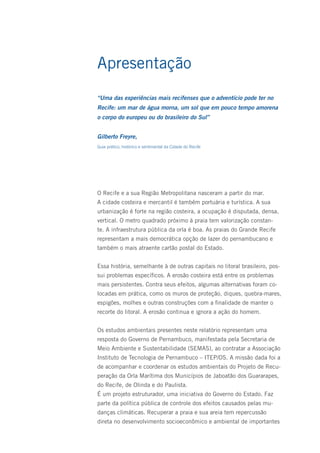 Apresentação
“Uma das experiências mais recifenses que o adventício pode ter no
Recife: um mar de água morna, um sol que em pouco tempo amorena
o corpo do europeu ou do brasileiro do Sul”


Gilberto Freyre,
Guia prático, histórico e sentimental da Cidade do Recife




O Recife e a sua Região Metropolitana nasceram a partir do mar.
A cidade costeira e mercantil é também portuária e turística. A sua
urbanização é forte na região costeira, a ocupação é disputada, densa,
vertical. O metro quadrado próximo à praia tem valorização constan-
te. A infraestrutura pública da orla é boa. As praias do Grande Recife
representam a mais democrática opção de lazer do pernambucano e
também o mais atraente cartão postal do Estado.


Essa história, semelhante à de outras capitais no litoral brasileiro, pos-
sui problemas específicos. A erosão costeira está entre os problemas
mais persistentes. Contra seus efeitos, algumas alternativas foram co-
locadas em prática, como os muros de proteção, diques, quebra-mares,
espigões, molhes e outras construções com a finalidade de manter o
recorte do litoral. A erosão continua e ignora a ação do homem.


Os estudos ambientais presentes neste relatório representam uma
resposta do Governo de Pernambuco, manifestada pela Secretaria de
Meio Ambiente e Sustentabilidade (SEMAS), ao contratar a Associação
Instituto de Tecnologia de Pernambuco – ITEP/OS. A missão dada foi a
de acompanhar e coordenar os estudos ambientais do Projeto de Recu-
peração da Orla Marítima dos Municípios de Jaboatão dos Guararapes,
do Recife, de Olinda e do Paulista.
É um projeto estruturador, uma iniciativa do Governo do Estado. Faz
parte da política pública de controle dos efeitos causados pelas mu-
danças climáticas. Recuperar a praia e sua areia tem repercussão
direta no desenvolvimento socioeconômico e ambiental de importantes
 