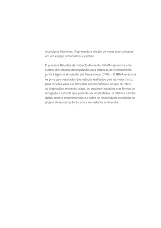 municípios litorâneos. Representa a criação de novas oportunidades
em um espaço democrático e público.


O presente Relatório de Impacto Ambiental (RIMA) apresenta uma
síntese dos estudos desenvolvidos para obtenção de licenciamento
junto à Agência Ambiental de Pernambuco (CPRH). O RIMA relaciona
os principais resultados dos estudos realizados para os meios físico,
para os seres vivos e o ambiente socioeconômico, no que se refere
ao diagnóstico ambiental atual, os prováveis impactos e as formas de
mitigação e controle que poderão ser implantadas. O relatório contém
dados sobre o empreendimento e sobre os responsáveis envolvidos no
projeto de recuperação da orla e nos estudos ambientais.
 