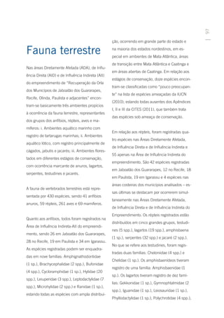 97
                                                     ção, ocorrendo em grande parte do estado e

Fauna terrestre                                      na maioria dos estados nordestinos, em es-
                                                     pecial em ambientes de Mata Atlântica, áreas
                                                     de transição entre Mata Atlântica e Caatinga e
Nas áreas Diretamente Afetada (ADA), de Influ-
                                                     em áreas abertas de Caatinga. Em relação aos
ência Direta (AID) e de Influência Indireta (AII)
                                                     estágios de conservação, doze espécies encon-
do empreendimento de “Recuperação da Orla
                                                     tram-se classificadas como “pouco preocupan-
dos Municípios de Jaboatão dos Guararapes,
                                                     te” na lista de espécies ameaçadas da IUCN
Recife, Olinda, Paulista e adjacentes” encon-
                                                     (2010); estando todas ausentes dos Apêndices
tram-se basicamente três ambientes propícios
                                                     I, II e III da CITES (2011), que também trata
à ocorrência da fauna terrestre, representantes
                                                     das espécies sob ameaça de conservação.
dos grupos dos anfíbios, répteis, aves e ma-
míferos: i. Ambientes aquático marinho com
                                                     Em relação aos répteis, foram registradas qua-
registro de tartarugas marinhas; ii. Ambientes
                                                     tro espécies nas Áreas Diretamente Afetada,
aquático lótico, com registro principalmente de
                                                     de Influência Direta e de Influência Indireta e
cágados, jabutis e jacarés; iii. Ambientes flores-
                                                     55 apenas na Área de Influência Indireta do
tados em diferentes estágios de conservação,
                                                     empreendimento. São 42 espécies registradas
com ocorrência marcante de anuros, lagartos,
                                                     em Jaboatão dos Guararapes, 12 no Recife, 18
serpentes, testudines e jacarés.
                                                     em Paulista, 19 em Igarassu e 4 espécies nas
                                                     áreas costeiras dos municípios analisados – es-
A fauna de vertebrados terrestres está repre-
                                                     sas últimas se destacam por ocorrerem simul-
sentada por 430 espécies, sendo 41 anfíbios
                                                     taneamente nas Áreas Diretamente Afetada,
anuros, 59 répteis, 261 aves e 69 mamíferos.
                                                     de Influência Direta e de Influência Indireta do
                                                     Empreendimento. Os répteis registrados estão
Quanto aos anfíbios, todos foram registrados na
                                                     distribuídos em cinco grandes grupos, testudi-
Área de Influência Indireta-AII do empreendi-
                                                     nes (5 spp.), lagartos (19 spp.), amphisbaena
mento, sendo 26 em Jaboatão dos Guararapes,
                                                     (1 sp.), serpentes (32 spp.) e jacaré (2 spp.).
28 no Recife, 19 em Paulista e 34 em Igarassu.
                                                     No que se refere aos testudines, foram regis-
As espécies registradas podem ser enquadra-
                                                     tradas duas famílias: Cheloniidae (4 spp.) e
das em nove famílias: Amphignathodontidae
                                                     Chelidae (1 sp.). Os amphisbaenídeos tiveram
(1 sp.), Brachycephalidae (2 spp.), Bufonidae
                                                     registro de uma família: Amphisbaenidae (1
(4 spp.), Cycloramphidae (1 sp.), Hylidae (20
                                                     sp.). Os lagartos tiveram registro de dez famí-
spp.), Leiuperidae (3 spp.), Leptodactylidae (7
                                                     lias: Gekkonidae (1 sp.), Gymnophtalmidae (2
spp.), Microhylidae (2 spp.) e Ranidae (1 sp.),
                                                     spp.), Iguanidae (1 sp.), Leiosauridae (1 sp.),
estando todas as espécies com ampla distribui-
                                                     Phyllodactylidae (1 sp.), Polychrotidae (4 spp.),
 