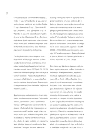 98




     Scincidae (2 spp.), Sphaerodactylidae (1 sp.),     Caatinga. Uma parte menor de espécies ocorre
     Teidae (4 spp.) e Tropiduridae (2 spp.). As ser-   preferencialmente em áreas costeiras. Em re-
     pentes tiveram registro de seis famílias: Boidae   lação ao status de conservação, duas espécies
     (3 spp.), Colubridae (6 spp.), Dipsadidae (16      se enquadram na categoria de espécies em
     spp.), Elapidae (1 sp.), Typhlopidae (1 sp.) e     perigo (Myrmeciza ruficauda e Curaeus forbe-
     Viperidae (5 spp.). Os jacarés tiveram registro    si), três na categoria de espécies quase amea-
     de uma família: Alligatoridae (2 sp.). Dentre as   çadas (Pyrrhura lépida, Thalurania watertonii e
     espécies de répteis registradas, todas possuem     Picumnus fulvescens), quatro na categoria de
     ampla distribuição, ocorrendo em grande parte      espécies vulneráveis e 234 espécies na catego-
     do Nordeste, em especial na Mata Atlântica e       ria de pouco preocupantes segundo o IBAMA
     algumas em áreas abertas de Caatinga.              (2008) e IUCN (2010); estando duas no Apên-
                                                        dice II (Pteroglossus aracari e Tangara fastuosa)
     Em relação ao status de conservação, qua-          e duas no Apêndice III (Dendrocygna bicolor e
     tro espécies de tartarugas marinhas (Caretta       Cairina moschata) da CITES (2011).
     caretta, Chelonia mydas, Eretmochelys imbri-
     cata e Lepidochelys olivacea) se encontram         Em relação aos Mamíferos, todas as espécies
     classificadas pelo Ibama (2008) e IUCN (2010)      foram registradas apenas na Área de Influência
     como criticamente em perigo; além das espécie      Indireta-AII do empreendimento, especifica-
     Caiman latirostris e Paleosuchus palpebrosus       mente 31 espécies em Jaboatão dos Guara-
     comporem o Apêndice I e os squamatas Tupi-         rapes, 47 no Recife e 33 em Paulista. Entre
     nambis marianae, Iguana iguana, Boa constric-      as espécies, 48 representando a mastofauna
     tor e Epicrates cenchria comporem o Apêndice       não alada e 21 a mastofauna alada (morce-
     II da CITES (2011).                                gos). Ressaltando o registro de oito espécies
                                                        que ocorrem em áreas urbanas. Em relação
     Quanto as aves, quatorze espécies foram regis-     aos status de conservação, uma espécie se
     tradas simultaneamente nas Áreas Diretamente       enquadra na categoria de dados deficientes
     Afetada, de Influência Direta e de Influência      (Lontra longicaudis); uma espécie na categoria
     Indireta e 247 registradas exclusivamente na       de quase ameaçada (Leopardus wiedii); uma
     Área de Influência Indireta. Essas espécies se     espécie na categoria de vulnerável (Leopardus
     enquadram em 46 famílias, sendo todas com          tigrinus) e 52 espécies na categoria de pouco
     ampla distribuição, ocorrendo em grande parte      preocupante segundo o IBAMA (2008) e IUCN
     do estado e na maioria das fitofisionomias e       (2010); estando quatro no Apêndice I (Leopar-
     dos estados da região nordeste, em especial na     dus pardalis, Leopardus tigrinus, Leopardus
     Mata Atlântica, áreas de transição entre Mata      wiedii e Lontra longicaudis), duas no Apêndice
     Atlântica e Caatinga e em áreas abertas de         II (Bradypus variegatus e Cerdocyon thous) e
 