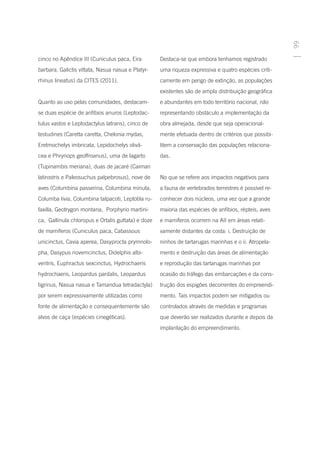 99
cinco no Apêndice III (Cuniculus paca, Eira         Destaca-se que embora tenhamos registrado
barbara, Galictis vittata, Nasua nasua e Platyr-    uma riqueza expressiva e quatro espécies criti-
rhinus lineatus) da CITES (2011).                   camente em perigo de extinção, as populações
                                                    existentes são de ampla distribuição geográfica
Quanto ao uso pelas comunidades, destacam-          e abundantes em todo território nacional, não
se duas espécie de anfíbios anuros (Leptodac-       representando obstáculo a implementação da
tulus vastos e Leptodactylus latrans), cinco de     obra almejada, desde que seja operacional-
testudines (Caretta caretta, Chelonia mydas,        mente efetuada dentro de critérios que possibi-
Eretmochelys imbricata, Lepidochelys olivá-         litem a conservação das populações relaciona-
cea e Phrynops geoffroanus), uma de lagarto         das.
(Tupinambis meriana), duas de jacaré (Caiman
latirostris e Paleosuchus palpebrosus), nove de     No que se refere aos impactos negativos para
aves (Columbina passerina, Columbina minuta,        a fauna de vertebrados terrestres é possível re-
Columba livia, Columbina talpacoti, Leptotila ru-   conhecer dois núcleos, uma vez que a grande
faxilla, Geotrygon montana, Porphyrio martini-      maioria das espécies de anfíbios, répteis, aves
ca, Gallinula chloropus e Ortalis guttata) e doze   e mamíferos ocorrem na AII em áreas relati-
de mamíferos (Cuniculus paca, Cabassous             vamente distantes da costa: i. Destruição de
unicinctus, Cavia aperea, Dasyprocta prymnolo-      ninhos de tartarugas marinhas e o ii. Atropela-
pha, Dasypus novemcinctus, Didelphis albi-          mento e destruição das áreas de alimentação
ventris, Euphractus sexcinctus, Hydrochaeris        e reprodução das tartarugas marinhas por
hydrochaeris, Leopardus pardalis, Leopardus         ocasião do tráfego das embarcações e da cons-
tigrinus, Nasua nasua e Tamandua tetradactyla)      trução dos espigões decorrentes do empreendi-
por serem expressivamente utilizadas como           mento. Tais impactos podem ser mitigados ou
fonte de alimentação e consequentemente são         controlados através de medidas e programas
alvos de caça (espécies cinegéticas).               que deverão ser realizados durante e depois da
                                                    implantação do empreendimento.
 