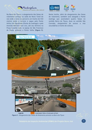 Na Barra da Tijuca, o alargamento das faixas de
rolamento começa na saída do Novo Túnel do
Joá onde a nova via percorre um trecho de 410
metros sobre o terreno e segue pela Ponte
Arthur de Figueiredo (Ponte da Joatinga) e pela
Avenida Ministro Ivan Lins, até seu término na
Praça Euvaldo Lodi, na Igreja de São Francisco
de Paola, próximo a Ponte Velha (Figura 5).

Neste trecho, além do alargamento das faixas
de rolamento, também será alargada a Ponte
Joatinga que acomodará quatro faixas no
sentido Barra da Tijuca, duas no sentido São
Conrado, alargamento de acesso a vias
secundárias e trecho de ciclovia.

Novo Túnel do Joá

Legenda

Implantação Viária (saída do Novo Túnel Joá)

Legenda

Implantação Viária e Construção de Deck

Figura 5 - Alargamento das Faixas de Rolamento previsto na Barra da Tijuca

Relatório de Impacto Ambiental (RIMA) do Projeto Novo Joá

7

 