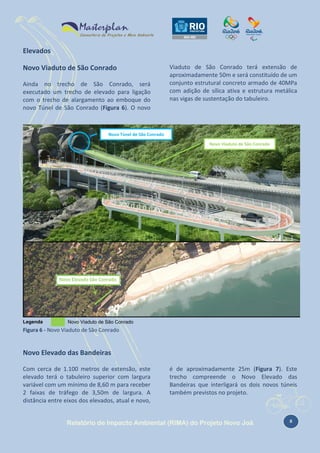 Elevados
Novo Viaduto de São Conrado
Ainda no trecho de São Conrado, será
executado um trecho de elevado para ligação
com o trecho de alargamento ao emboque do
novo Túnel de São Conrado (Figura 6). O novo

Viaduto de São Conrado terá extensão de
aproximadamente 50m e será constituído de um
conjunto estrutural concreto armado de 40MPa
com adição de sílica ativa e estrutura metálica
nas vigas de sustentação do tabuleiro.

Novo Túnel de São Conrado
Novo Viaduto de São Conrado

Legenda

Novo Viaduto de São Conrado

Figura 6 - Novo Viaduto de São Conrado

Novo Elevado das Bandeiras
Com cerca de 1.100 metros de extensão, este
elevado terá o tabuleiro superior com largura
variável com um mínimo de 8,60 m para receber
2 faixas de tráfego de 3,50m de largura. A
distância entre eixos dos elevados, atual e novo,

é de aproximadamente 25m (Figura 7). Este
trecho compreende o Novo Elevado das
Bandeiras que interligará os dois novos túneis
também previstos no projeto.

Relatório de Impacto Ambiental (RIMA) do Projeto Novo Joá

8

 