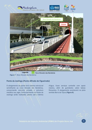 Novo Elevado das Bandeiras
Ciclovia

25 m

Legenda

Novo Elevado das Bandeiras
Figura 7 - Erro! Nenhum texto Bandeiras especificado foi encontrado no documento.-1 - Localização do Novo
Figura Novo Elevado das com o estilo
Elevado das Bandeiras.

Ponte da Joatinga (Ponte Alfredo de Figueiredo)
O alargamento da ponte terá sistema estrutural
semelhante ao novo Elevado das Bandeiras,
consorciando concreto armado e estrutura
metálica nas vigas. Particularmente na Ponte da
Joatinga serão realizados pilares sob a lâmina

d’água. Esses serviços contarão com apoio
náutico, além de guindastes sobre balsas
flutuantes. O alargamento acontecerá na pista
sentido Barra da Tijuca (Figura 8).

Relatório de Impacto Ambiental (RIMA) do Projeto Novo Joá

9

 