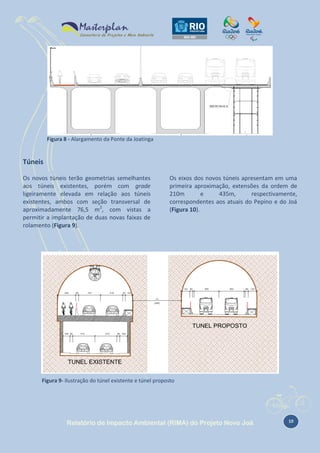 Figura 8 - Alargamento da Ponte da Joatinga

Túneis
Os novos túneis terão geometrias semelhantes
aos túneis existentes, porém com grade
ligeiramente elevada em relação aos túneis
existentes, ambos com seção transversal de
aproximadamente 76,5 m2, com vistas a
permitir a implantação de duas novas faixas de
rolamento (Figura 9).

Os eixos dos novos túneis apresentam em uma
primeira aproximação, extensões da ordem de
210m
e
435m,
respectivamente,
correspondentes aos atuais do Pepino e do Joá
(Figura 10).

Figura 9- Ilustração do túnel existente e túnel proposto

Relatório de Impacto Ambiental (RIMA) do Projeto Novo Joá

10

 