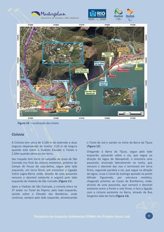 Figura 10 - Localização dos túneis

Ciclovia
A Ciclovia tem cerca de 3.100 m de extensão e duas
larguras dependendo do trecho: 2,20 m de largura
quando está sobre o Viaduto Elevado e Túneis e
2,50m quando aérea ou em terra.
Seu traçado tem início no calçadão da praia de São
Conrado (no final da ciclovia existente), próximo do
Campo de Pouso de asas-deltas, segue pelo lado
esquerdo, em terra firme, até encontrar a Ligação
Viária Lagoa-Barra, onde, através de uma passarela
vencerá o desnível existente e seguirá pelo lado
esquerdo do Viaduto de São Conrado (Figura 11).
Após o Viaduto de São Conrado, a ciclovia entra no
2º andar no Túnel do Pepino, pelo lado esquerdo,
saindo sobre o Elevado das Bandeiras, onde
continua, sempre pelo lado esquerdo, atravessando

o Túnel do Joá e saindo no início da Barra da Tijuca
(Figura 12).
Chegando à Barra da Tijuca, segue pelo lado
esquerdo, passando sobre a via, que segue na
direção da lagoa de Marapendi, e encontra uma
passarela, ancorada lateralmente na rocha, que
vencerá o desnível das vias e terminará em terra
firme, seguindo paralela a via, que segue na direção
da lagoa, cruza o Canal da Joatinga apoiada na ponte
Alfredo Figueiredo, por estrutura metálica,
chegando próximo ao Corpo de Bombeiros, onde,
através de uma passarela, que vencerá o desnível
existente entre a Ponte e solo firme, e fará a ligação
com a ciclovia existente na Barra, através da Rua
Sargento João de Faria (Figura 13).

Relatório de Impacto Ambiental (RIMA) do Projeto Novo Joá

11

 