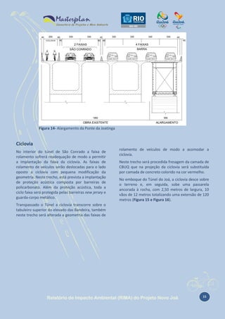 Figura 14- Alargamento da Ponte da Joatinga

Ciclovia
No interior do túnel de São Conrado a faixa de
rolamento sofrerá readequação de modo a permitir
a implantação da faixa da ciclovia. As faixas de
rolamento de veículos serão deslocadas para o lado
oposto a ciclovia com pequena modificação da
geometria. Neste trecho, está prevista a implantação
de proteção acústica composta por barreiras de
policarbonato. Além da proteção acústica, toda a
ciclo faixa será protegida pelas barreiras new jersey e
guarda-corpo metálico.

rolamento de veículos de modo a acomodar a
ciclovia.
Neste trecho será procedida fresagem da camada de
CBUQ que na projeção da ciclovia será substituída
por camada de concreto colorido na cor vermelho.
No emboque do Túnel do Joá, a ciclovia desce sobre
o terreno e, em seguida, sobe uma passarela
ancorada à rocha, com 2,50 metros de largura, 10
vãos de 12 metros totalizando uma extensão de 120
metros (Figura 15 e Figura 16).

Transpassado o Túnel a ciclovia transcorre sobre o
tabuleiro superior do elevado das Bandeira, também
neste trecho será alterada a geometria das faixas de

Relatório de Impacto Ambiental (RIMA) do Projeto Novo Joá

15

 