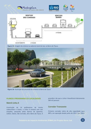 Figura 15- Imagem da ciclovia na saída do túnel do Joá, na Barra da Tijuca.

Figura 16- Ilustração da passarela da ciclovia na Barra da Tijuca

PLANOS E PROGRAMAS CO-LOCALIZADOS

previsão é de que a Linha 4 beneficiará diariamente
300 mil pessoas.

Metrô Linha 4
Construção de 14 quilômetros de trecho
subterrâneo e túneis, a Linha 4 contará com seis
estações, passando pelos bairros de Ipanema,
Leblon, Gávea, São Conrado, até a Barra da Tijuca. A

Corredor Transoeste
Primeiro corredor viário de alta capacidade para
BRTs, em operação desde junho de 2012, tem 56km

Relatório de Impacto Ambiental (RIMA) do Projeto Novo Joá

16

 