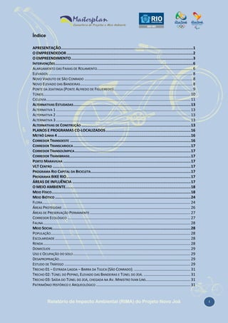 Índice
APRESENTAÇÃO...................................................................................................................1
O EMPREENDEDOR ..............................................................................................................2
O EMPREENDIMENTO ..........................................................................................................3
INTERVENÇÕES ........................................................................................................................6
ALARGAMENTO DAS FAIXAS DE ROLAMENTO .......................................................................................... 6
ELEVADOS ........................................................................................................................................ 8
NOVO VIADUTO DE SÃO CONRADO ...................................................................................................... 8
NOVO ELEVADO DAS BANDEIRAS .......................................................................................................... 8
PONTE DA JOATINGA (PONTE ALFREDO DE FIGUEIREDO) .......................................................................... 9
TÚNEIS........................................................................................................................................... 10
CICLOVIA ........................................................................................................................................ 11
ALTERNATIVAS ESTUDADAS ...................................................................................................... 13
ALTERNATIVA 1 ............................................................................................................................... 13
ALTERNATIVA 2 ............................................................................................................................... 13
ALTERNATIVA 3 ............................................................................................................................... 13
ALTERNATIVAS DE CONSTRUÇÃO ............................................................................................... 13
PLANOS E PROGRAMAS CO-LOCALIZADOS .......................................................................... 16
METRÔ LINHA 4 .................................................................................................................... 16
CORREDOR TRANSOESTE ......................................................................................................... 16
CORREDOR TRANSCARIOCA ...................................................................................................... 17
CORREDOR TRANSOLÍMPICA ..................................................................................................... 17
CORREDOR TRANSBRASIL ......................................................................................................... 17
PORTO MARAVILHA ............................................................................................................... 17
VLT CENTRO ........................................................................................................................ 17
PROGRAMA RIO CAPITAL DA BICICLETA ....................................................................................... 17
PROGRAMA BIKE RIO ............................................................................................................ 17
ÁREAS DE INFLUÊNCIA ....................................................................................................... 17
O MEIO AMBIENTE............................................................................................................. 18
MEIO FÍSICO ......................................................................................................................... 18
MEIO BIÓTICO ...................................................................................................................... 24
FLORA............................................................................................................................................ 24
ÁREAS PROTEGIDAS ......................................................................................................................... 26
ÁREAS DE PRESERVAÇÃO PERMANENTE ............................................................................................... 27
CORREDOR ECOLÓGICO .................................................................................................................... 27
FAUNA ........................................................................................................................................... 28
MEIO SOCIAL ........................................................................................................................ 28
POPULAÇÃO .................................................................................................................................... 28
ESCOLARIDADE ................................................................................................................................ 28
RENDA ........................................................................................................................................... 28
DOMICÍLIOS .................................................................................................................................... 29
USO E OCUPAÇÃO DO SOLO ............................................................................................................... 29
DESAPROPRIAÇÃO ............................................................................................................................ 29
ESTUDO DE TRÁFEGO ....................................................................................................................... 29
TRECHO 01 – ESTRADA LAGOA – BARRA DA TIJUCA (SÃO CONRADO). ..................................................... 31
TRECHO 02: TÚNEL DO PEPINO, ELEVADO DAS BANDEIRAS E TÚNEL DO JOÁ. ............................................ 31
TRECHO 03: SAÍDA DO TÚNEL DO JOÁ, CHEGADA NA AV. MINISTRO IVAN LINS .......................................... 31
PATRIMÔNIO HISTÓRICO E ARQUEOLÓGICO ......................................................................................... 31

Relatório de Impacto Ambiental (RIMA) do Projeto Novo Joá

i

 