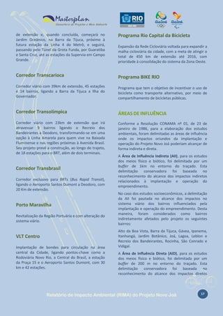 de extensão e, quando concluída, começará no
Jardim Oceânico, na Barra da Tijuca, próximo à
futura estação da Linha 4 do Metrô, e seguirá,
passando pelo Túnel da Grota Funda, por Guaratiba
e Santa Cruz, até as estações da Supervia em Campo
Grande.

Programa Rio Capital da Bicicleta

Corredor Transcarioca

Programa BIKE RIO

Corredor viário com 39km de extensão, 45 estações
e 14 bairros, ligando a Barra da Tijuca a Ilha do
Governador.

Programa que tem o objetivo de incentivar o uso de
bicicleta como transporte alternativo, por meio de
compartilhamento de bicicletas públicas.

Corredor Transolímpica

ÁREAS DE INFLUÊNCIA

Corredor viário com 23km de extensão que irá
atravessar 9 bairros ligando o Recreio dos
Bandeirantes a Deodoro, transformando-se em uma
opção à Linha Amarela para quem vive na Baixada
Fluminense e nas regiões próximas à Avenida Brasil.
Seu projeto prevê a construção, ao longo do trajeto,
de 18 estações para o BRT, além de dois terminais.

Conforme a Resolução CONAMA nº 01, de 23 de
janeiro de 1986, para a elaboração dos estudos
ambientais, foram delimitadas as áreas de influência
onde os impactos oriundos da implantação e
operação do Projeto Novo Joá poderiam alcançar de
forma indireta e direta.

Corredor Transbrasil
Corredor exclusivo para BRTs (Bus Rapid Transit),
ligando o Aeroporto Santos Dumont a Deodoro, com
20 Km de extensão.

Porto Maravilha
Revitalização da Região Portuária e com alteração do
sistema viário.

VLT Centro
Implantação de bondes para circulação na área
central da Cidade, ligando pontos-chave como a
Rodoviária Novo Rio, a Central do Brasil, a estação
da Praça 15 e o Aeroporto Santos Dumont, com 30
km e 42 estações.

Expansão da Rede Cicloviária voltada para expandir a
malha cicloviária da cidade, com a meta de atingir o
total de 450 km de extensão até 2016, com
prioridade à consolidação do sistema da Zona Oeste.

A Área de Influência Indireta (AII), para os estudos
dos meios físico e biótico, foi delimitada por um
buffer de 1km no entorno do traçado. Esta
delimitação conservadora foi baseada no
reconhecimento do alcance dos impactos indiretos
relacionados à implantação e operação do
empreendimento.
No caso dos estudos socioeconômicos, a delimitação
da AII foi pautada no alcance dos impactos no
sistema viário dos bairros influenciados pela
implantação e operação do empreendimento. Desta
maneira, foram considerados como bairros
indiretamente afetados pelo projeto os seguintes
bairros:
Alto da Boa Vista, Barra da Tijuca, Gávea, Ipanema,
Itanhangá, Jardim Botânico, Joá, Lagoa, Leblon e
Recreio dos Bandeirantes, Rocinha, São Conrado e
Vidigal.
A Área de Influência Direta (AID), para os estudos
dos meios físico e biótico, foi delimitada por um
buffer de 200 m no entorno do traçado. Esta
delimitação conservadora foi baseada no
reconhecimento do alcance dos impactos diretos

Relatório de Impacto Ambiental (RIMA) do Projeto Novo Joá

17

 