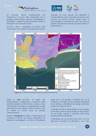 Os
principais
fatores
condicionantes
dos
movimentos de massa estão relacionados com a
geologia, geomorfologia, aspectos climatológicos e
hidrológicos, vegetação e ação do homem relativa às
formas de uso e ocupação do solo.
Na AID e ADA, a estabilização do terreno onde
ocorrerão as intervenções de escavação dos túneis e

execução do novo elevado das Bandeiras é
caracterizada por raros movimentos de massa e que
ocorrem de maneira pontual. Nestes locais, a
movimentação é associada aos solos rasos que em
eventos de chuva e/ou processo erosivos podem ter
deslocamentos.

Figura 18 - Unidades Geológicas da AII do empreendimento

Sobre os solos presentes na região, são
predominantes os Argilossolos e Latossolos. Estão
presentes também os afloramentos rochosos e solos
indiscrimados de mangue nas localidades do elevado
das bandeiras, novo viaduto de São Conrado e início
do traçado da ciclovia, ponte da Joatinga,
respectivamente.
Quanto a hidrografia da região, o Projeto Novo Joá
encontra-se inserido nas bacias hidrográficas da
Baixada de Jacarepaguá e da Baía da Guanabara,

sendo que a AII abrange a Sub-Bacia do rio da
Cachoeira, a Sub-Bacia de São Conrado, Microbacia
do rio da Barra, a Microbacia da Joatinga, a Restinga
da Barra e a Lagoa da Tijuca.
A Sub-Bacia de São Conrado abriga os cursos d’água
rio do Pires, Canal de São Conrado, rio das Canoas e
rio do Emídio, estando a superfície desta bacia
majoritariamente urbanizada.
A Microbacia do rio da Barra tem como curso de
água que o constitui o rio da Barra e outros dois

Relatório de Impacto Ambiental (RIMA) do Projeto Novo Joá

19

 