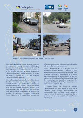 (a)

(b)

(c)

(d)

Figura 20 - Pontos de inundação em São Conrado e Barra da Tijuca

Sobre a Climatologia, o Projeto Novo Joá encontrase em uma região que apresenta clima “Af”, tropical
chuvoso na maior parte dos meses do ano. A
temperatura possui amplitudes anuais de mínima de
25,0°C em julho e máxima de 30,2°C em fevereiro
(Temperatura Máxima Média) e mínima de 18,4°C
em julho e máxima de 23,5°C em fevereiro
(Temperatura Mínima Média).
Sobre a Pluviosidade, a variação mensal do número
de dias de chuva acompanha a variação da
precipitação total, o que significa dizer que a área do
empreendimento está sujeita a um máximo médio
de 11 dias de chuva em dezembro e janeiro e a um
mínimo médio de 4 dias em julho. Tais situações
estão estreitamente relacionadas à dinâmica da
atmosfera da região com a passagem frequente de
frentes frias e linhas de instabilidade, bem como a

influência do Anticiclone Subtropical do Atlântico Sul
e às formações convectivas regionais.
Sobre a Qualidade do Ar, o Projeto Novo Joá
encontra-se na Bacia Aérea II. O conceito de Bacia
Aérea vem sendo utilizado pelo INEA (antiga FEEMA)
na gestão territorial da qualidade do ar da Região
Metropolitana do Rio de Janeiro (RMRJ). Tal conceito
leva em consideração as influências da topografia e
da meteorologia na capacidade dispersiva dos
poluentes atmosféricos da RMRJ, sendo esta dividida
em quatro bacias (Figura 21).
O Projeto Novo Joá encontra-se inserido
completamente na Bacia Aérea II esta que é
composta pelas regiões administrativas de
Jacarepaguá e Barra da Tijuca. Nestas regiões, as
maiores fontes de emissões atmosféricas são as
emissões veiculares e indústrias localizadas em
Jacarepaguá.

Relatório de Impacto Ambiental (RIMA) do Projeto Novo Joá

21

 