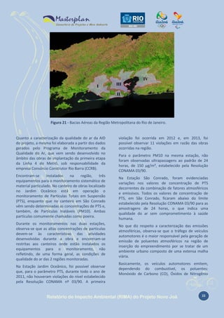Figura 21 - Bacias Aéreas da Região Metropolitana do Rio de Janeiro.

Quanto a caracterização da qualidade do ar da AID
do projeto, a mesma foi elaborada a partir dos dados
gerados pelo Programa de Monitoramento da
Qualidade do Ar, que vem sendo desenvolvido no
âmbito das obras de implantação da primeira etapa
da Linha 4 do Metrô, sob responsabilidade da
empresa Consórcio Construtor Rio Barra (CCRB).
Encontram-se
instalados
na
região,
três
equipamentos para o monitoramento sistemático de
material particulado. No canteiro de obras localizado
no Jardim Oceânico está em operação o
monitoramento de Partículas Totais em Suspensão
(PTS), enquanto que no canteiro em São Conrado
vêm sendo determinadas as concentrações de PTS e,
também, de Partículas Inaláveis (PM10). Ambas
partículas comumente chamadas como poeira.
Durante os monitoramentos nas duas estações,
observa-se que as altas concentrações de partículas
devem-se às características das atividades
desenvolvidas durante a obra e encontram-se
restritas aos canteiros onde estão instalados os
equipamentos para o monitoramento, não
refletindo, de uma forma geral, as condições de
qualidade do ar das 2 regiões monitoradas.
Na Estação Jardim Oceânico, foi possível observar
que, para o parâmetro PTS, durante todo o ano de
2011, não houveram violações do nível estabelecido
pela Resolução CONAMA nº 03/90. A primeira

violação foi ocorrida em 2012 e, em 2013, foi
possível observar 11 violações em razão das obras
ocorridas na região.
Para o parâmetro PM10 na mesma estação, não
foram observadas ultrapassagens ao padrão de 24
horas, de 150 µg/m³, estabelecido pela Resolução
CONAMA 03/90.
Na Estação São Conrado, foram evidenciadas
variações nos valores de concentração de PTS
decorrentes da combinação de fatores atmosféricos
e emissivos. Todos os valores de concentração de
PTS, em São Conrado, ficaram abaixo do limite
estabelecido pela Resolução CONAMA 03/90 para as
amostragens de 24 horas, o que indica uma
qualidade do ar sem comprometimento à saúde
humana.
No que diz respeito a caracterização das emissões
atmosféricas, observa-se que o tráfego de veículos
automotores é o maior responsável pela geração de
emissão de poluentes atmosféricos na região de
inserção do empreendimento por se tratar de um
ambiente urbano composto de uma extensa malha
viária.
Basicamente, os veículos automotores emitem,
dependendo do combustível, os poluentes:
Monóxido de Carbono (CO), Óxidos de Nitrogênio

Relatório de Impacto Ambiental (RIMA) do Projeto Novo Joá

22

 