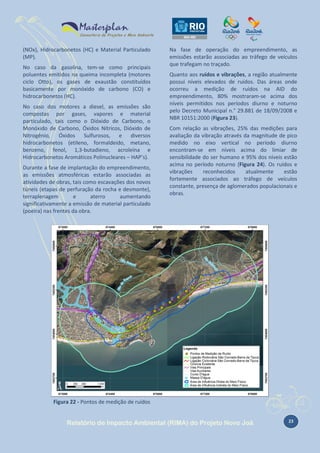 (NOx), Hidrocarbonetos (HC) e Material Particulado
(MP).
No caso da gasolina, tem-se como principais
poluentes emitidos na queima incompleta (motores
ciclo Otto), os gases de exaustão constituídos
basicamente por monóxido de carbono (CO) e
hidrocarbonetos (HC).
No caso dos motores a diesel, as emissões são
compostas por gases, vapores e material
particulado, tais como o Dióxido de Carbono, o
Monóxido de Carbono, Óxidos Nítricos, Dióxido de
Nitrogênio, Óxidos Sulfurosos, e diversos
hidrocarbonetos (etileno, formaldeido, metano,
benzeno, fenol, 1,3-butadieno, acroleína e
Hidrocarbonetos Aromáticos Polinucleares – HAP’s).
Durante a fase de implantação do empreendimento,
as emissões atmosféricas estarão associadas as
atividades de obras, tais como escavações dos novos
túneis (etapas de perfuração da rocha e desmonte),
terraplenagem
e
aterro
aumentando
significativamente a emissão de material particulado
(poeira) nas frentes da obra.

Na fase de operação do empreendimento, as
emissões estarão associadas ao tráfego de veículos
que trafegam no traçado.
Quanto aos ruídos e vibrações, a região atualmente
possui níveis elevados de ruídos. Das áreas onde
ocorreu a medição de ruídos na AID do
empreendimento, 80% mostraram-se acima dos
níveis permitidos nos períodos diurno e noturno
pelo Decreto Municipal n.° 29.881 de 18/09/2008 e
NBR 10151:2000 (Figura 23).
Com relação as vibrações, 25% das medições para
avaliação da vibração através da magnitude de pico
medido no eixo vertical no período diurno
encontram-se em níveis acima do limiar de
sensibilidade do ser humano e 95% dos níveis estão
acima no período noturno (Figura 24). Os ruídos e
vibrações
reconhecidos
atualmente
estão
fortemente associados ao tráfego de veículos
constante, presença de aglomerados populacionais e
obras.

Figura 22 - Pontos de medição de ruídos

Relatório de Impacto Ambiental (RIMA) do Projeto Novo Joá

23

 