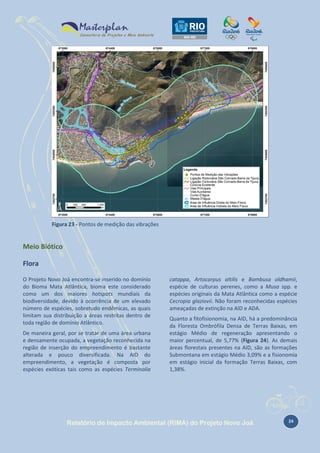 Figura 23 - Pontos de medição das vibrações

Meio Biótico
Flora
O Projeto Novo Joá encontra-se inserido no domínio
do Bioma Mata Atlântica, bioma este considerado
como um dos maiores hotspots mundiais da
biodiversidade, devido à ocorrência de um elevado
número de espécies, sobretudo endêmicas, as quais
limitam sua distribuição a áreas restritas dentro de
toda região de domínio Atlântico.
De maneira geral, por se tratar de uma área urbana
e densamente ocupada, a vegetação reconhecida na
região de inserção do empreendimento é bastante
alterada e pouco diversificada. Na AID do
empreendimento, a vegetação é composta por
espécies exóticas tais como as espécies Terminalia

catappa, Artocarpus altilis e Bambusa oldhamii,
espécie de culturas perenes, como a Musa spp. e
espécies originais da Mata Atlântica como a espécie
Cecropia glaziovii. Não foram reconhecidas espécies
ameaçadas de extinção na AID e ADA.
Quanto a fitofisionomia, na AID, há a predominância
da Floresta Ombrófila Densa de Terras Baixas, em
estágio Médio de regeneração apresentando o
maior percentual, de 5,77% (Figura 24). As demais
áreas florestais presentes na AID, são as formações
Submontana em estágio Médio 3,09% e a fisionomia
em estágio inicial da formação Terras Baixas, com
1,38%.

Relatório de Impacto Ambiental (RIMA) do Projeto Novo Joá

24

 