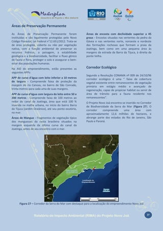 Áreas de Preservação Permanente
As Áreas de Preservação Permanente foram
instituídas e são legalmente protegidas pelo Novo
Código Florestal, Lei Federal n°12.651/2012. Trata-se
de área protegida, coberta ou não por vegetação
nativa, com a função ambiental de preservar os
recursos hídricos, a paisagem, a estabilidade
geológica e a biodiversidade, facilitar o fluxo gênico
de fauna e flora, proteger o solo e assegurar o bemestar das populações humanas.
Na AID do empreendimento, estão presentes as
seguintes APPs:
APP de curso d'água com leito inferior a 10 metros
de largura - Compreende faixa de proteção da
margem do rio Canoas, no bairro de São Conrado,
trinta metros para cada uma de suas margens.
APP de curso d'água com largura do leito entre 50 e
200 metros - Compreende faixa de 100 metros ao
redor do canal da Joatinga, área que está 100 %
inserida na malha urbana, no início do bairro Barra
da Tijuca (Jardim Oceânico), até seu ponto exutório,
no mar.
Áreas de Mangue - Fragmentos de vegetação típico
dos manguezais da costa brasileira situados na
margem esquerda da última curva do canal da
Joatinga, antes de seu encontro com o mar.

Áreas de encosta com declividade superior a 45
graus - Encostas situadas nas vertentes da pedra da
Gávea e nas vertentes norte, noroeste e nordeste
das formações rochosas que formam a praia da
Joatinga, bem como em uma pequena área às
margens da estrada da Barra da Tijuca, à direita da
ponte Velha.

Corredor Ecológico
Segundo a Resolução CONAMA nº 009 de 24/10/96
corredor ecológico é uma “ faixa de cobertura
vegetal existente entre remanescentes de vegetação
primária em estágio médio e avançado de
regeneração, capaz de propiciar habitat ou servir de
área de trânsito para a fauna residente nos
remanescentes”.
O Projeto Novo Joá encontra-se inserido no Corredor
de Biodiversidade da Serra do Mar (Figura 27). O
corredor
compreende
uma
área
com
aproximadamente 12,6 milhões de hectares, e
abrange parte dos estados do Rio de Janeiro, São
Paulo e Paraná.

Figura 27 – Corredor da Serra do Mar com destaque para a localização do empreendimento Novo Joá

Relatório de Impacto Ambiental (RIMA) do Projeto Novo Joá

27

 