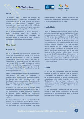 Fauna
De maneira geral, a região de inserção do
empreendimento é caracterizada pelo elevado grau
de antropização por se tratar de uma área urbana
intensa e historicamente ocupada. Como
consequência, a fauna observada na AID e ADA são
representadas por espécies sinantrópicas e espécies
menos exigentes quanto à qualidade ambiental.

diferencialmente os sexos. Em geral, atinge mais aos
homens em idades jovens. As mulheres são maioria
a partir dos 15 anos e mais de idade.

Na AII do empreendimento, o PARNA da Tijuca é
aquela localidade onde está inserida a
representação faunística mais preservada do
Município do Rio de Janeiro e de maior relevância
ecológica e ambiental da região do estudo.

Tanto na Área de Influencia Direta, quanto na Área
de Influencia Indireta a taxa de analfabetismo é mais
baixa que a taxa nacional (7,9%) e a estadual (4,7%).
Na AID a taxa de analfabetismo é de 2,6% para
pessoas acima de 10 anos. Já na AII a taxa de
analfabetismo é de 2,0%. A diferença entre esses
dois percentuais é causada pelo impacto dos bairros
Rocinha, Vidigal e Itanhangá na AID que concentra
poucos bairros. Na AII, embora esses bairros
também entrem no cálculo, a inclusão de outros
bairros: Recreio dos Bandeirantes, Alto da Boa Vista,
Ipanema, Jardim Botânico e Leblon ajuda a elevar o
percentual de alfabetizados (especialmente os três
últimos citados que tem altas taxas de
alfabetização). As taxas de analfabetismo são mais
alta nas faixas etárias mais elevadas, especialmente
à partir dos 65 anos.

Meio Social
População
Na AII, a estrutura populacional do conjunto dos
bairros que a compõem, no ano de 2000, apontava
para um encurtamento da base da pirâmide,
possivelmente resultado da redução dos níveis de
fecundidade. A população acima dos 65 anos já
representava 10%. Em 2010, observa-se o mesmo
padrão na dinâmica populacional. Destaca-se
também uma acentuação da redução dos níveis de
fecundidade que se detecta pelo estreitamento da
base da pirâmide etária.
Na AID são perceptíveis o mesmo perfil demográfico:
encurtamento da base da pirâmide, o
envelhecimento populacional e bônus demográfico.
Os bairros que mais contribuem para esta
distribuição espacial da população são os bairros da
Barra da Tijuca e Rocinha, com respectivamente,
92.233 e 56.338 habitantes em 2000.
Mantém-se no ano de 2010 o mesmo perfil
populacional decorrente da manutenção das taxas e
dos determinantes sociais e econômicos associados
à violência urbana, padrão de crescimento
econômico, opção de menor números de filhos por
mulher.

Escolaridade

Renda
Na AII, 34% dos trabalhadores estão em atividades
voltadas ao setor de serviços, que é composto
trabalhadores que atuam em comércio e prestação
de serviços domésticos. De acordo com os Grupos
Ocupacionais eles estão inserido nas classes
“Trabalhadores dos serviços, vendedores dos
comércios e mercados” e “Ocupações elementares”,
respectivamente, que somados, indicam o maior
percentual.
Na AII, destaca-se a informação de que 29% da
população não possui rendimento. A estrutura
ocupacional da AID se assemelha a AII, fortemente
baseada no comércio e serviços.

Quanto a razão de sexo nota-se a predominância de
homens para os primeiros grupos etários. Depois a
situação é revertida, possivelmente em decorrência
da moralidade por causas externas que afeta

Relatório de Impacto Ambiental (RIMA) do Projeto Novo Joá

28

 